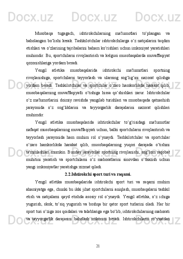 Musobaqa   tugagach,   ishtirokchilarning   ma'lumotlari   to‘plangan   va
baholangan   bo‘lishi   kerak.   Tashkilotchilar   ishtirokchilarga   o‘z   natijalarini   taqdim
etishlari va o‘zlarining tajribalarini baham ko‘rishlari uchun imkoniyat yaratishlari
muhimdir. Bu, sportchilarni rivojlantirish va kelgusi musobaqalarda muvaffaqiyat
qozonishlariga yordam beradi.
Yengil   atletika   musobaqalarida   ishtirokchi   ma'lumotlari   sportning
rivojlanishiga,   sportchilarni   tayyorlash   va   ularning   sog‘lig‘ini   nazorat   qilishga
yordam   beradi.   Tashkilotchilar   va   sportchilar   o‘zaro   hamkorlikda   harakat   qilib,
musobaqalarning   muvaffaqiyatli   o‘tishiga   hissa   qo‘shishlari   zarur.   Ishtirokchilar
o‘z  ma'lumotlarini  doimiy ravishda  yangilab  turishlari   va  musobaqada   qatnashish
jarayonida   o‘z   sog‘liklarini   va   tayyorgarlik   darajalarini   nazorat   qilishlari
muhimdir.
Yengil   atletika   musobaqalarida   ishtirokchilar   to‘g‘risidagi   ma'lumotlar
nafaqat musobaqalarning muvaffaqiyati uchun, balki sportchilarni rivojlantirish va
tayyorlash   jarayonida   ham   muhim   rol   o‘ynaydi.   Tashkilotchilar   va   sportchilar
o‘zaro   hamkorlikda   harakat   qilib,   musobaqalarning   yuqori   darajada   o‘tishini
ta'minlashlari  mumkin. Bunday jarayonlar sportning rivojlanishi, sog‘lom raqobat
muhitini   yaratish   va   sportchilarni   o‘z   mahoratlarini   sinovdan   o‘tkazish   uchun
yangi imkoniyatlar yaratishga xizmat qiladi.
2.2.Ishtirokchi sport turi va raqami.
Yengil   atletika   musobaqalarida   ishtirokchi   sport   turi   va   raqami   muhim
ahamiyatga ega, chunki bu ikki jihat sportchilarni aniqlash, musobaqalarni tashkil
etish   va   natijalarni   qayd   etishda   asosiy   rol   o‘ynaydi.   Yengil   atletika,   o‘z   ichiga
yugurish,   skok,   to‘siq   yugurish   va   boshqa   bir   qator   sport   turlarini   oladi.   Har   bir
sport turi o‘ziga xos qoidalari va talablariga ega bo‘lib, ishtirokchilarning mahorati
va   tayyorgarlik   darajasini   baholash   imkonini   beradi.   Ishtirokchilarni   ro‘yxatdan
21 