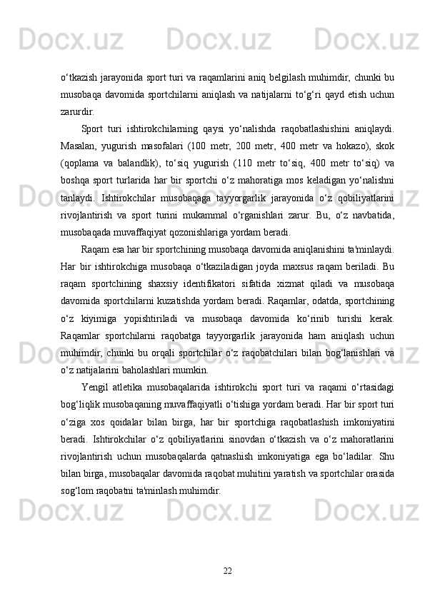 o‘tkazish jarayonida sport turi va raqamlarini aniq belgilash muhimdir, chunki bu
musobaqa  davomida  sportchilarni   aniqlash  va  natijalarni   to‘g‘ri   qayd  etish  uchun
zarurdir.
Sport   turi   ishtirokchilarning   qaysi   yo‘nalishda   raqobatlashishini   aniqlaydi.
Masalan,   yugurish   masofalari   (100   metr,   200   metr,   400   metr   va   hokazo),   skok
(qoplama   va   balandlik),   to‘siq   yugurish   (110   metr   to‘siq,   400   metr   to‘siq)   va
boshqa   sport   turlarida   har   bir   sportchi   o‘z   mahoratiga   mos   keladigan   yo‘nalishni
tanlaydi.   Ishtirokchilar   musobaqaga   tayyorgarlik   jarayonida   o‘z   qobiliyatlarini
rivojlantirish   va   sport   turini   mukammal   o‘rganishlari   zarur.   Bu,   o‘z   navbatida,
musobaqada muvaffaqiyat qozonishlariga yordam beradi.
Raqam esa har bir sportchining musobaqa davomida aniqlanishini ta'minlaydi.
Har   bir   ishtirokchiga   musobaqa   o‘tkaziladigan   joyda   maxsus   raqam   beriladi.   Bu
raqam   sportchining   shaxsiy   identifikatori   sifatida   xizmat   qiladi   va   musobaqa
davomida sportchilarni kuzatishda yordam beradi. Raqamlar, odatda, sportchining
o‘z   kiyimiga   yopishtiriladi   va   musobaqa   davomida   ko‘rinib   turishi   kerak.
Raqamlar   sportchilarni   raqobatga   tayyorgarlik   jarayonida   ham   aniqlash   uchun
muhimdir,   chunki   bu   orqali   sportchilar   o‘z   raqobatchilari   bilan   bog‘lanishlari   va
o‘z natijalarini baholashlari mumkin.
Yengil   atletika   musobaqalarida   ishtirokchi   sport   turi   va   raqami   o‘rtasidagi
bog‘liqlik musobaqaning muvaffaqiyatli o‘tishiga yordam beradi. Har bir sport turi
o‘ziga   xos   qoidalar   bilan   birga,   har   bir   sportchiga   raqobatlashish   imkoniyatini
beradi.   Ishtirokchilar   o‘z   qobiliyatlarini   sinovdan   o‘tkazish   va   o‘z   mahoratlarini
rivojlantirish   uchun   musobaqalarda   qatnashish   imkoniyatiga   ega   bo‘ladilar.   Shu
bilan birga, musobaqalar davomida raqobat muhitini yaratish va sportchilar orasida
sog‘lom raqobatni ta'minlash muhimdir.
22 
