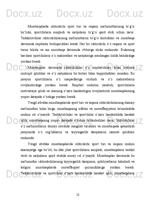 Musobaqalarda   ishtirokchi   sport   turi   va   raqami   ma'lumotlarining   to‘g‘ri
bo‘lishi,   sportchilarni   aniqlash   va   natijalarni   to‘g‘ri   qayd   etish   uchun   zarur.
Tashkilotchilar   ishtirokchilarning   ma'lumotlarini   to‘g‘ri   kiritishlari   va   musobaqa
davomida   raqobatni   boshqarishlari   kerak.   Har   bir   ishtirokchi   o‘z   raqami   va   sport
turini   bilishi   va   uni   musobaqa   davomida   e'tiborga   olishi   muhimdir.   Bularning
barchasi sportchilarni o‘z mahoratlari va natijalariga asoslangan holda baholashga
yordam beradi.
Musobaqalar   davomida   ishtirokchilar   o‘z   raqobatchilari   bilan   bevosita
muloqot   qilishlari   va   o‘z   natijalarini   bir-birlari   bilan   taqqoslashlari   mumkin.   Bu
jarayon   sportchilarni   o‘z   maqsadlariga   erishish   va   o‘z   mahoratlarini
rivojlantirishga   yordam   beradi.   Raqobat   muhitini   yaratish,   sportchilarni
motivatsiya qilish va  ularning o‘zaro hamkorligini  rivojlantirish musobaqalarning
yuqori darajada o‘tishiga yordam beradi.
Yengil atletika musobaqalarida sport turi va raqami ishtirokchilarning shaxsiy
ma'lumotlari   bilan   birga,   musobaqaning   sifatini   va   muvaffaqiyatini   ta'minlashda
muhim   rol   o‘ynaydi.   Tashkilotchilar   va   sportchilar   o‘zaro   hamkorlikda   harakat
qilib,   musobaqaning   yuqori   darajada   o‘tishini   ta'minlashlari   zarur.   Ishtirokchilar
o‘z  ma'lumotlarini  doimiy ravishda  yangilab  turishlari   va  musobaqada   qatnashish
jarayonida   o‘z   sog‘liklarini   va   tayyorgarlik   darajalarini   nazorat   qilishlari
muhimdir.
Yengil   atletika   musobaqalarida   ishtirokchi   sport   turi   va   raqami   muhim
ahamiyatga   ega   bo‘lib,  bu   ikki   jihat   sportchilarni   aniqlash,   musobaqalarni   tashkil
etish   va   natijalarni   qayd   etishda   asosiy   rol   o‘ynaydi.   Musobaqalar   davomida   bu
ma'lumotlar   ishtirokchilarning   tayyorgarlik   darajasini,   qobiliyatlarini   baholash   va
kelgusi   musobaqalarda   muvaffaqiyat   qozonishlariga   yordam   beradi.
Tashkilotchilar   va   sportchilar   o‘zaro   hamkorlikda   harakat   qilib,   musobaqalarni
23 