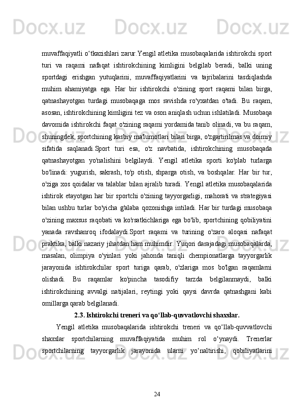 muvaffaqiyatli o‘tkazishlari zarur.Yengil atletika musobaqalarida ishtirokchi sport
turi   va   raqami   nafaqat   ishtirokchining   kimligini   belgilab   beradi,   balki   uning
sportdagi   erishgan   yutuqlarini,   muvaffaqiyatlarini   va   tajribalarini   tasdiqlashda
muhim   ahamiyatga   ega.   Har   bir   ishtirokchi   o'zining   sport   raqami   bilan   birga,
qatnashayotgan   turdagi   musobaqaga   mos   ravishda   ro'yxatdan   o'tadi.   Bu   raqam,
asosan, ishtirokchining kimligini tez va oson aniqlash uchun ishlatiladi. Musobaqa
davomida ishtirokchi faqat o'zining raqami yordamida tanib olinadi, va bu raqam,
shuningdek, sportchining kasbiy ma'lumotlari bilan birga, o'zgartirilmas va doimiy
sifatida   saqlanadi.Sport   turi   esa,   o'z   navbatida,   ishtirokchining   musobaqada
qatnashayotgan   yo'nalishini   belgilaydi.   Yengil   atletika   sporti   ko'plab   turlarga
bo'linadi:   yugurish,   sakrash,   to'p   otish,   shparga   otish,   va   boshqalar.   Har   bir   tur,
o'ziga xos qoidalar va talablar bilan ajralib turadi. Yengil atletika musobaqalarida
ishtirok etayotgan  har  bir  sportchi   o'zining  tayyorgarligi, mahorati  va  strategiyasi
bilan  ushbu  turlar  bo'yicha   g'alaba   qozonishga  intiladi.  Har   bir  turdagi  musobaqa
o'zining   maxsus   raqobati   va   ko'rsatkichlariga   ega   bo'lib,  sportchining   qobiliyatini
yanada   ravshanroq   ifodalaydi.Sport   raqami   va   turining   o'zaro   aloqasi   nafaqat
praktika, balki nazariy jihatdan ham muhimdir. Yuqori darajadagi musobaqalarda,
masalan,   olimpiya   o'yinlari   yoki   jahonda   taniqli   chempionatlarga   tayyorgarlik
jarayonida   ishtirokchilar   sport   turiga   qarab,   o'zlariga   mos   bo'lgan   raqamlarni
olishadi.   Bu   raqamlar   ko'pincha   tasodifiy   tarzda   belgilanmaydi,   balki
ishtirokchining   avvalgi   natijalari,   reytingi   yoki   qaysi   davrda   qatnashgani   kabi
omillarga qarab belgilanadi.
2.3.   Ishtirokchi treneri va qo‘llab-quvvatlovchi shaxslar.
Yengil   atletika   musobaqalarida   ishtirokchi   treneri   va   qo‘llab-quvvatlovchi
shaxslar   sportchilarning   muvaffaqiyatida   muhim   rol   o‘ynaydi.   Trenerlar
sportchilarning   tayyorgarlik   jarayonida   ularni   yo‘naltirishi,   qobiliyatlarini
24 