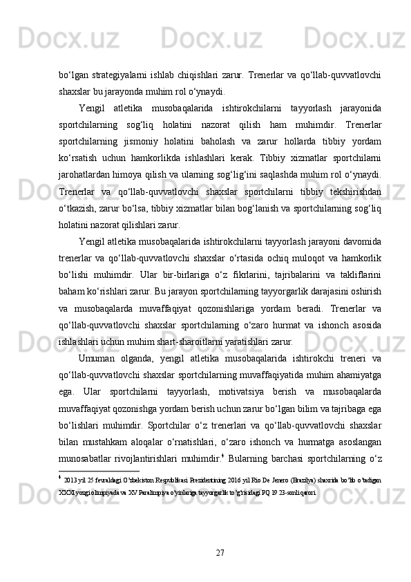 bo‘lgan   strategiyalarni   ishlab   chiqishlari   zarur.   Trenerlar   va   qo‘llab-quvvatlovchi
shaxslar bu jarayonda muhim rol o‘ynaydi.
Yengil   atletika   musobaqalarida   ishtirokchilarni   tayyorlash   jarayonida
sportchilarning   sog‘liq   holatini   nazorat   qilish   ham   muhimdir.   Trenerlar
sportchilarning   jismoniy   holatini   baholash   va   zarur   hollarda   tibbiy   yordam
ko‘rsatish   uchun   hamkorlikda   ishlashlari   kerak.   Tibbiy   xizmatlar   sportchilarni
jarohatlardan himoya qilish va ularning sog‘lig‘ini saqlashda muhim rol o‘ynaydi.
Trenerlar   va   qo‘llab-quvvatlovchi   shaxslar   sportchilarni   tibbiy   tekshirishdan
o‘tkazish, zarur bo‘lsa, tibbiy xizmatlar bilan bog‘lanish va sportchilarning sog‘liq
holatini nazorat qilishlari zarur.
Yengil atletika musobaqalarida ishtirokchilarni tayyorlash jarayoni davomida
trenerlar   va   qo‘llab-quvvatlovchi   shaxslar   o‘rtasida   ochiq   muloqot   va   hamkorlik
bo‘lishi   muhimdir.   Ular   bir-birlariga   o‘z   fikrlarini,   tajribalarini   va   takliflarini
baham ko‘rishlari zarur. Bu jarayon sportchilarning tayyorgarlik darajasini oshirish
va   musobaqalarda   muvaffaqiyat   qozonishlariga   yordam   beradi.   Trenerlar   va
qo‘llab-quvvatlovchi   shaxslar   sportchilarning   o‘zaro   hurmat   va   ishonch   asosida
ishlashlari uchun muhim shart-sharoitlarni yaratishlari zarur.
Umuman   olganda,   yengil   atletika   musobaqalarida   ishtirokchi   treneri   va
qo‘llab-quvvatlovchi shaxslar sportchilarning muvaffaqiyatida muhim ahamiyatga
ega.   Ular   sportchilarni   tayyorlash,   motivatsiya   berish   va   musobaqalarda
muvaffaqiyat qozonishga yordam berish uchun zarur bo‘lgan bilim va tajribaga ega
bo‘lishlari   muhimdir.   Sportchilar   o‘z   trenerlari   va   qo‘llab-quvvatlovchi   shaxslar
bilan   mustahkam   aloqalar   o‘rnatishlari,   o‘zaro   ishonch   va   hurmatga   asoslangan
munosabatlar   rivojlantirishlari   muhimdir. 4
  Bularning   barchasi   sportchilarning   o‘z
4
  2013 yil 25 fevraldagi O’zbekiston Respublikasi Prezidentining 2016 yil Rio De Jenero (Brazilya) shaxrida bo’lib o’tadigan
XXXI yozgi olimpiyada va XV Paralimpiya o’yinlariga tayyorgarlik to’g’risidagi PQ 19 23-sonli qarori.
27 