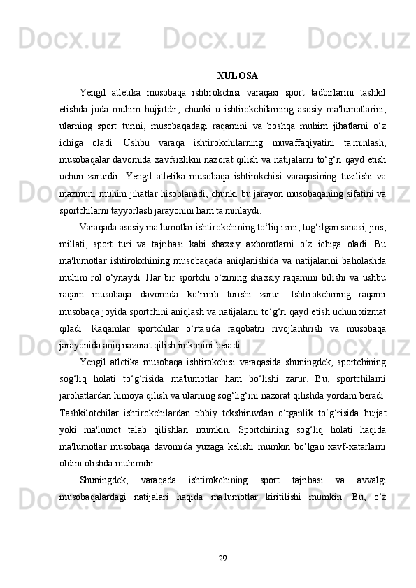 XULOSA
Yengil   atletika   musobaqa   ishtirokchisi   varaqasi   sport   tadbirlarini   tashkil
etishda   juda   muhim   hujjatdir,   chunki   u   ishtirokchilarning   asosiy   ma'lumotlarini,
ularning   sport   turini,   musobaqadagi   raqamini   va   boshqa   muhim   jihatlarni   o‘z
ichiga   oladi.   Ushbu   varaqa   ishtirokchilarning   muvaffaqiyatini   ta'minlash,
musobaqalar  davomida xavfsizlikni  nazorat  qilish va natijalarni to‘g‘ri  qayd etish
uchun   zarurdir.   Yengil   atletika   musobaqa   ishtirokchisi   varaqasining   tuzilishi   va
mazmuni muhim jihatlar hisoblanadi, chunki bu jarayon musobaqaning sifatini va
sportchilarni tayyorlash jarayonini ham ta'minlaydi.
Varaqada asosiy ma'lumotlar ishtirokchining to‘liq ismi, tug‘ilgan sanasi, jins,
millati,   sport   turi   va   tajribasi   kabi   shaxsiy   axborotlarni   o‘z   ichiga   oladi.   Bu
ma'lumotlar   ishtirokchining   musobaqada   aniqlanishida   va   natijalarini   baholashda
muhim   rol   o‘ynaydi.   Har   bir   sportchi   o‘zining   shaxsiy   raqamini   bilishi   va   ushbu
raqam   musobaqa   davomida   ko‘rinib   turishi   zarur.   Ishtirokchining   raqami
musobaqa joyida sportchini aniqlash va natijalarni to‘g‘ri qayd etish uchun xizmat
qiladi.   Raqamlar   sportchilar   o‘rtasida   raqobatni   rivojlantirish   va   musobaqa
jarayonida aniq nazorat qilish imkonini beradi.
Yengil   atletika   musobaqa   ishtirokchisi   varaqasida   shuningdek,   sportchining
sog‘liq   holati   to‘g‘risida   ma'lumotlar   ham   bo‘lishi   zarur.   Bu,   sportchilarni
jarohatlardan himoya qilish va ularning sog‘lig‘ini nazorat qilishda yordam beradi.
Tashkilotchilar   ishtirokchilardan   tibbiy   tekshiruvdan   o‘tganlik   to‘g‘risida   hujjat
yoki   ma'lumot   talab   qilishlari   mumkin.   Sportchining   sog‘liq   holati   haqida
ma'lumotlar   musobaqa   davomida   yuzaga   kelishi   mumkin   bo‘lgan   xavf-xatarlarni
oldini olishda muhimdir.
Shuningdek,   varaqada   ishtirokchining   sport   tajribasi   va   avvalgi
musobaqalardagi   natijalari   haqida   ma'lumotlar   kiritilishi   mumkin.   Bu,   o‘z
29 