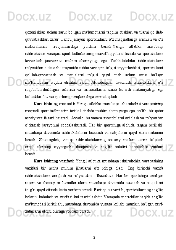 qozonishlari uchun zarur bo‘lgan ma'lumotlarni taqdim etishlari va ularni qo‘llab-
quvvatlashlari zarur. Ushbu jarayon sportchilarni o‘z maqsadlariga erishish va o‘z
mahoratlarini   rivojlantirishga   yordam   beradi.Yengil   atletika   musobaqa
ishtirokchisi varaqasi sport tadbirlarining muvaffaqiyatli o‘tishida va sportchilarni
tayyorlash   jarayonida   muhim   ahamiyatga   ega.   Tashkilotchilar   ishtirokchilarni
ro‘yxatdan o‘tkazish jarayonida ushbu varaqani to‘g‘ri tayyorlashlari, sportchilarni
qo‘llab-quvvatlash   va   natijalarni   to‘g‘ri   qayd   etish   uchun   zarur   bo‘lgan
ma'lumotlarni   taqdim   etishlari   zarur.   Musobaqalar   davomida   ishtirokchilar   o‘z
raqobatbardoshligini   oshirish   va   mahoratlarini   sinab   ko‘rish   imkoniyatiga   ega
bo‘ladilar, bu esa sportning rivojlanishiga xizmat qiladi.
Kurs ishining maqsadi:  Yengil atletika musobaqa ishtirokchisi varaqasining
maqsadi  sport  tadbirlarini  tashkil  etishda  muhim  ahamiyatga  ega bo‘lib, bir  qator
asosiy vazifalarni bajaradi. Avvalo, bu varaqa sportchilarni aniqlash va ro‘yxatdan
o‘tkazish   jarayonini   soddalashtiradi.   Har   bir   sportchiga   alohida   raqam   berilishi,
musobaqa   davomida   ishtirokchilarni   kuzatish   va   natijalarni   qayd   etish   imkonini
beradi.   Shuningdek,   varaqa   ishtirokchilarning   shaxsiy   ma'lumotlarini   to‘plash
orqali   ularning   tayyorgarlik   darajasini   va   sog‘liq   holatini   baholashda   yordam
beradi.
Kurs  ishining  vazifasi:   Yengil   atletika  musobaqa   ishtirokchisi   varaqasining
vazifasi   bir   necha   muhim   jihatlarni   o‘z   ichiga   oladi.   Eng   birinchi   vazifa
ishtirokchilarni   aniqlash   va   ro‘yxatdan   o‘tkazishdir.   Har   bir   sportchiga   berilgan
raqam   va   shaxsiy   ma'lumotlar   ularni   musobaqa   davomida   kuzatish   va   natijalarni
to‘g‘ri qayd etishda katta yordam beradi. Boshqa bir vazifa, sportchilarning sog‘liq
holatini baholash va xavfsizlikni ta'minlashdir. Varaqada sportchilar haqida sog‘liq
ma'lumotlari kiritilishi, musobaqa davomida yuzaga kelishi mumkin bo‘lgan xavf-
xatarlarni oldini olishga yordam beradi.
3 