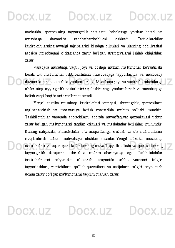 navbatida,   sportchining   tayyorgarlik   darajasini   baholashga   yordam   beradi   va
musobaqa   davomida   raqobatbardoshlikni   oshiradi.   Tashkilotchilar
ishtirokchilarning   avvalgi   tajribalarini   hisobga   olishlari   va   ularning   qobiliyatlari
asosida   musobaqani   o‘tkazishda   zarur   bo‘lgan   strategiyalarni   ishlab   chiqishlari
zarur.
Varaqada   musobaqa   vaqti,   joyi   va   boshqa   muhim   ma'lumotlar   ko‘rsatilishi
kerak.   Bu   ma'lumotlar   ishtirokchilarni   musobaqaga   tayyorlashda   va   musobaqa
davomida harakatlanishda yordam beradi. Musobaqa joyi va vaqti ishtirokchilarga
o‘zlarining tayyorgarlik dasturlarini rejalashtirishga yordam beradi va musobaqaga
kelish vaqti haqida aniq ma'lumot beradi.
Yengil   atletika   musobaqa   ishtirokchisi   varaqasi,   shuningdek,   sportchilarni
rag‘batlantirish   va   motivatsiya   berish   maqsadida   muhim   bo‘lishi   mumkin.
Tashkilotchilar   varaqada   sportchilarni   sportda   muvaffaqiyat   qozonishlari   uchun
zarur   bo‘lgan   ma'lumotlarni   taqdim   etishlari   va   maslahatlar   berishlari   muhimdir.
Buning   natijasida,   ishtirokchilar   o‘z   maqsadlariga   erishish   va   o‘z   mahoratlarini
rivojlantirish   uchun   motivatsiya   olishlari   mumkin.Yengil   atletika   musobaqa
ishtirokchisi varaqasi sport tadbirlarining muvaffaqiyatli o‘tishi va sportchilarning
tayyorgarlik   darajasini   oshirishda   muhim   ahamiyatga   ega.   Tashkilotchilar
ishtirokchilarni   ro‘yxatdan   o‘tkazish   jarayonida   ushbu   varaqani   to‘g‘ri
tayyorlashlari,   sportchilarni   qo‘llab-quvvatlash   va   natijalarni   to‘g‘ri   qayd   etish
uchun zarur bo‘lgan ma'lumotlarni taqdim etishlari zarur.
30 