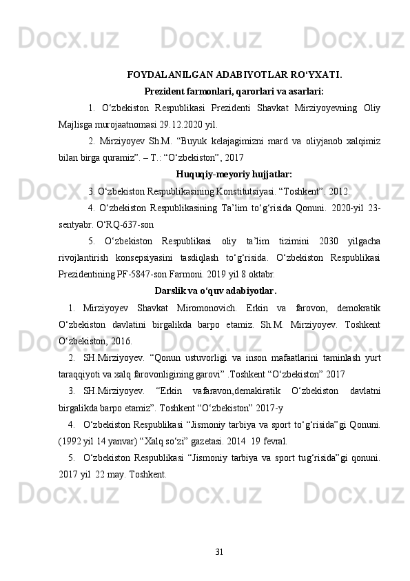 FOYDALANILGAN ADABIYOTLAR RO‘YXATI .
Prezident farmonlari, qarorlari va asarlari :
1.   O‘zbekiston   Respublikasi   Prezidenti   Shavkat   Mirziyoyevning   Oliy
Majlisga murojaatnomasi 29.12.2020 yil.
2.   Mirziyoyev   Sh.M.   “Buyuk   kelajagimizni   mard   va   oliyjanob   xalqimiz
bilan birga quramiz”. – T.: “O‘zbekiston”, 2017
Huquqiy-meyoriy hujjatlar:
3 . O‘zbekiston Respublikasining Konstitutsiyasi. “Toshkent”. 2012.
4 .   O‘zbekiston   Respublikasining   Ta’lim   to‘g‘risida   Qonuni.   2020-yil   23-
sentyabr. O‘RQ-637-son
5.   O‘zbekiston   Respublikasi   oliy   ta’lim   tizimini   2030   yilgacha
rivojlantirish   konsepsiyasini   tasdiqlash   to‘g‘risida.   O‘zbekiston   Respublikasi
Prezidentining PF-5847-son Farmoni. 2019 yil 8 oktabr.
                                      Darslik va o‘quv adabiyotlar.
1. Mirziyoyev   Shavkat   Miromonovich.   Erkin   va   farovon,   demokratik
O‘zbekiston   davlatini   birgalikda   barpo   etamiz.   Sh.M.   Mirziyoyev.   Toshkent
O‘zbekiston, 2016.  
2. SH.Mirziyoyev.   “Qonun   ustuvorligi   va   inson   mafaatlarini   taminlash   yurt
taraqqiyoti va xalq farovonligining garovi” .Toshkent “O‘zbekiston” 2017
3. SH.Mirziyoyev.   “Erkin   vafaravon,demakiratik   O‘zbekiston   davlatni
birgalikda barpo etamiz”. Toshkent “O‘zbekiston” 2017-y 
4. O‘ zbekiston Respublikasi  “Jismoniy tarbiya va sport t o‘g‘ risida”gi   Q onuni.
(1992 yil 14 yanvar) “Xal q  s o‘ zi” gazetasi.  2014     19 fevral.
5. O‘ zbekiston   Respublikasi   “Jismoniy   tarbiya   va   sport   tu g‘ risida”gi   qonuni.
20 17  yil  22 may. Toshkent.
31 