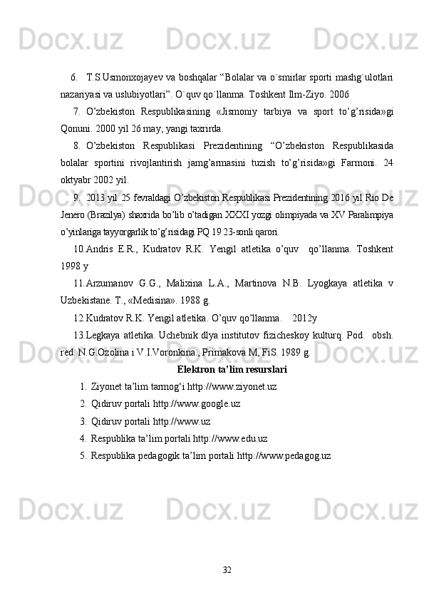 6. T.S.Usmonxojayev va boshqalar “Bolalar va o`smirlar sporti mashg`ulotlari
nazariyasi va uslubiyotlari”.  O`quv qo`llanma. Toshkent Ilm-Ziyo. 2006 
7. O’zbekiston   Respublikasining   «Jismoniy   tarbiya   va   sport   to’g’risida»gi
Qonuni. 2000 yil 26 may, yangi taxrirda.
8. O’zbekiston   Respublikasi   Prezidentining   “O’zbekiston   Respublikasida
bolalar   sportini   rivojlantirish   jamg’armasini   tuzish   to’g’risida»gi   Farmoni.   24
oktyabr 2002 yil.
9. 2013 yil 25 fevraldagi O’zbekiston Respublikasi Prezidentining 2016 yil Rio De
Jenero (Brazilya) shaxrida bo’lib o’tadigan XXXI yozgi olimpiyada va XV Paralimpiya
o’yinlariga tayyorgarlik to’g’risidagi PQ 19 23-sonli qarori.
10. Andris   E.R.,   Kudratov   R.K.   Yengil   atletika   o’quv     qo’llanma.   Toshkent
1998 y
11. Arzumanov   G.G.,   Malixina   L.A.,   Martinova   N.B.   Lyogkaya   atletika   v
Uzbekistane.  T., «Medisina». 1988 g.
12. Kudratov R.K. Yengil atletika. O’quv qo’llanma.    2012y
13. Legkaya  atletika. Uchebnik dlya institutov fizicheskoy  kulturq. Pod.   obsh.
red. N.G.Ozolina i V.I.Voronkina., Primakova M, FiS. 1989 g.
Elektron ta’lim resurslari
1. Ziyonet ta’lim tarmog‘i  http://www.ziyonet.uz
2. Qidiruv portali  http://www.google.uz
3. Qidiruv portali  http://www.uz
4. Respublika ta’lim portali  http://www.edu.uz
5. Respublika pedagogik ta’lim portali  http://www.pedagog.uz
32 
