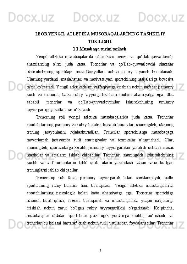 I.BOB.YENGIL ATLETIKA MUSOBAQALARINING TASHKILIY 
TUZILISHI.
1.1.Musobaqa turini tanlash.
Yengil   atletika   musobaqalarida   ishtirokchi   treneri   va   qo‘llab-quvvatlovchi
shaxslarning   o‘rni   juda   katta.   Trenerlar   va   qo‘llab-quvvatlovchi   shaxslar
ishtirokchining   sportdagi   muvaffaqiyatlari   uchun   asosiy   tayanch   hisoblanadi.
Ularning yordami, maslahatlari va motivatsiyasi sportchining natijalariga bevosita
ta'sir ko‘rsatadi. Yengil atletikada muvaffaqiyatga erishish uchun nafaqat jismoniy
kuch   va   mahorat,   balki   ruhiy   tayyorgarlik   ham   muhim   ahamiyatga   ega.   Shu
sababli,   trenerlar   va   qo‘llab-quvvatlovchilar   ishtirokchining   umumiy
tayyorgarligiga katta ta'sir o‘tkazadi.
Trenerning   roli   yengil   atletika   musobaqalarida   juda   katta.   Trenerlar
sportchilarning jismoniy va ruhiy holatini  kuzatib boradilar, shuningdek, ularning
trening   jarayonlarini   rejalashtiradilar.   Trenerlar   sportchilarga   musobaqaga
tayyorlanish   jarayonida   turli   strategiyalar   va   texnikalar   o‘rgatishadi.   Ular,
shuningdek,   sportchilarga   kerakli   jismoniy   tayyorgarlikni   yaratish   uchun   maxsus
mashqlar   va   rejalarni   ishlab   chiqadilar.   Trenerlar,   shuningdek,   ishtirokchining
kuchli   va   zaif   tomonlarini   tahlil   qilib,   ularni   yaxshilash   uchun   zarur   bo‘lgan
treninglarni ishlab chiqadilar.
Trenerning   roli   faqat   jismoniy   tayyorgarlik   bilan   cheklanmaydi,   balki
sportchining   ruhiy   holatini   ham   boshqaradi.   Yengil   atletika   musobaqalarida
sportchilarning   psixologik   holati   katta   ahamiyatga   ega.   Trenerlar   sportchiga
ishonch   hosil   qilish,   stressni   boshqarish   va   musobaqalarda   yuqori   natijalarga
erishish   uchun   zarur   bo‘lgan   ruhiy   tayyorgarlikni   o‘rgatishadi.   Ko‘pincha,
musobaqalar   oldidan   sportchilar   psixologik   yordamga   muhtoj   bo‘lishadi,   va
trenerlar   bu  holatni   bartaraf   etish  uchun   turli   usullardan  foydalanadilar.  Trenerlar
5 