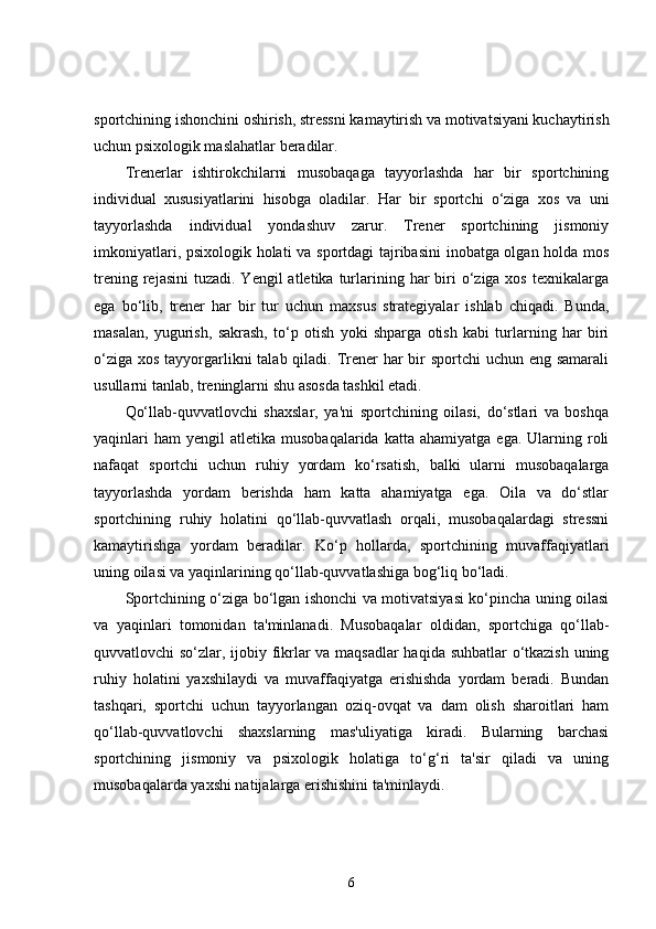 sportchining ishonchini oshirish, stressni kamaytirish va motivatsiyani kuchaytirish
uchun psixologik maslahatlar beradilar.
Trenerlar   ishtirokchilarni   musobaqaga   tayyorlashda   har   bir   sportchining
individual   xususiyatlarini   hisobga   oladilar.   Har   bir   sportchi   o‘ziga   xos   va   uni
tayyorlashda   individual   yondashuv   zarur.   Trener   sportchining   jismoniy
imkoniyatlari, psixologik holati va sportdagi tajribasini inobatga olgan holda mos
trening  rejasini   tuzadi.  Yengil   atletika turlarining  har  biri  o‘ziga xos  texnikalarga
ega   bo‘lib,   trener   har   bir   tur   uchun   maxsus   strategiyalar   ishlab   chiqadi.   Bunda,
masalan,   yugurish,   sakrash,   to‘p   otish   yoki   shparga   otish   kabi   turlarning   har   biri
o‘ziga xos tayyorgarlikni  talab qiladi. Trener har  bir  sportchi uchun eng samarali
usullarni tanlab, treninglarni shu asosda tashkil etadi.
Qo‘llab-quvvatlovchi   shaxslar,   ya'ni   sportchining   oilasi,   do‘stlari   va   boshqa
yaqinlari  ham   yengil   atletika  musobaqalarida  katta  ahamiyatga   ega.  Ularning  roli
nafaqat   sportchi   uchun   ruhiy   yordam   ko‘rsatish,   balki   ularni   musobaqalarga
tayyorlashda   yordam   berishda   ham   katta   ahamiyatga   ega.   Oila   va   do‘stlar
sportchining   ruhiy   holatini   qo‘llab-quvvatlash   orqali,   musobaqalardagi   stressni
kamaytirishga   yordam   beradilar.   Ko‘p   hollarda,   sportchining   muvaffaqiyatlari
uning oilasi va yaqinlarining qo‘llab-quvvatlashiga bog‘liq bo‘ladi.
Sportchining o‘ziga bo‘lgan ishonchi va motivatsiyasi ko‘pincha uning oilasi
va   yaqinlari   tomonidan   ta'minlanadi.   Musobaqalar   oldidan,   sportchiga   qo‘llab-
quvvatlovchi so‘zlar, ijobiy fikrlar va maqsadlar haqida suhbatlar o‘tkazish uning
ruhiy   holatini   yaxshilaydi   va   muvaffaqiyatga   erishishda   yordam   beradi.   Bundan
tashqari,   sportchi   uchun   tayyorlangan   oziq-ovqat   va   dam   olish   sharoitlari   ham
qo‘llab-quvvatlovchi   shaxslarning   mas'uliyatiga   kiradi.   Bularning   barchasi
sportchining   jismoniy   va   psixologik   holatiga   to‘g‘ri   ta'sir   qiladi   va   uning
musobaqalarda yaxshi natijalarga erishishini ta'minlaydi.
6 