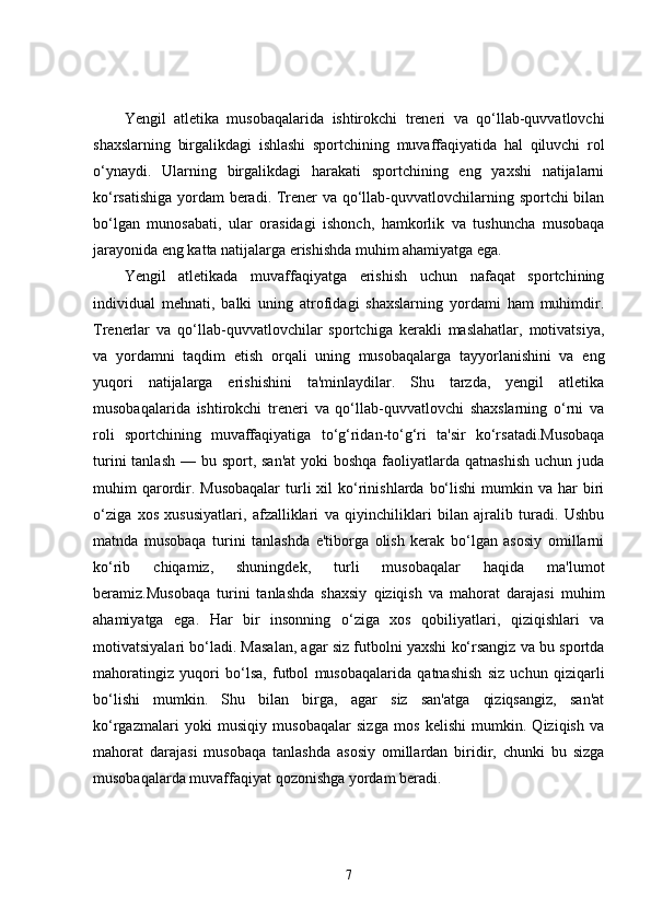 Yengil   atletika   musobaqalarida   ishtirokchi   treneri   va   qo‘llab-quvvatlovchi
shaxslarning   birgalikdagi   ishlashi   sportchining   muvaffaqiyatida   hal   qiluvchi   rol
o‘ynaydi.   Ularning   birgalikdagi   harakati   sportchining   eng   yaxshi   natijalarni
ko‘rsatishiga yordam beradi. Trener va qo‘llab-quvvatlovchilarning sportchi bilan
bo‘lgan   munosabati,   ular   orasidagi   ishonch,   hamkorlik   va   tushuncha   musobaqa
jarayonida eng katta natijalarga erishishda muhim ahamiyatga ega.
Yengil   atletikada   muvaffaqiyatga   erishish   uchun   nafaqat   sportchining
individual   mehnati,   balki   uning   atrofidagi   shaxslarning   yordami   ham   muhimdir.
Trenerlar   va   qo‘llab-quvvatlovchilar   sportchiga   kerakli   maslahatlar,   motivatsiya,
va   yordamni   taqdim   etish   orqali   uning   musobaqalarga   tayyorlanishini   va   eng
yuqori   natijalarga   erishishini   ta'minlaydilar.   Shu   tarzda,   yengil   atletika
musobaqalarida   ishtirokchi   treneri   va   qo‘llab-quvvatlovchi   shaxslarning   o‘rni   va
roli   sportchining   muvaffaqiyatiga   to‘g‘ridan-to‘g‘ri   ta'sir   ko‘rsatadi.Musobaqa
turini  tanlash  — bu sport, san'at  yoki  boshqa faoliyatlarda qatnashish  uchun juda
muhim  qarordir. Musobaqalar   turli   xil  ko‘rinishlarda  bo‘lishi  mumkin va  har  biri
o‘ziga   xos   xususiyatlari,   afzalliklari   va   qiyinchiliklari   bilan   ajralib   turadi.   Ushbu
matnda   musobaqa   turini   tanlashda   e'tiborga   olish   kerak   bo‘lgan   asosiy   omillarni
ko‘rib   chiqamiz,   shuningdek,   turli   musobaqalar   haqida   ma'lumot
beramiz.Musobaqa   turini   tanlashda   shaxsiy   qiziqish   va   mahorat   darajasi   muhim
ahamiyatga   ega.   Har   bir   insonning   o‘ziga   xos   qobiliyatlari,   qiziqishlari   va
motivatsiyalari bo‘ladi. Masalan, agar siz futbolni yaxshi ko‘rsangiz va bu sportda
mahoratingiz   yuqori   bo‘lsa,   futbol   musobaqalarida   qatnashish   siz   uchun   qiziqarli
bo‘lishi   mumkin.   Shu   bilan   birga,   agar   siz   san'atga   qiziqsangiz,   san'at
ko‘rgazmalari   yoki   musiqiy   musobaqalar   sizga   mos   kelishi   mumkin.   Qiziqish   va
mahorat   darajasi   musobaqa   tanlashda   asosiy   omillardan   biridir,   chunki   bu   sizga
musobaqalarda muvaffaqiyat qozonishga yordam beradi.
7 