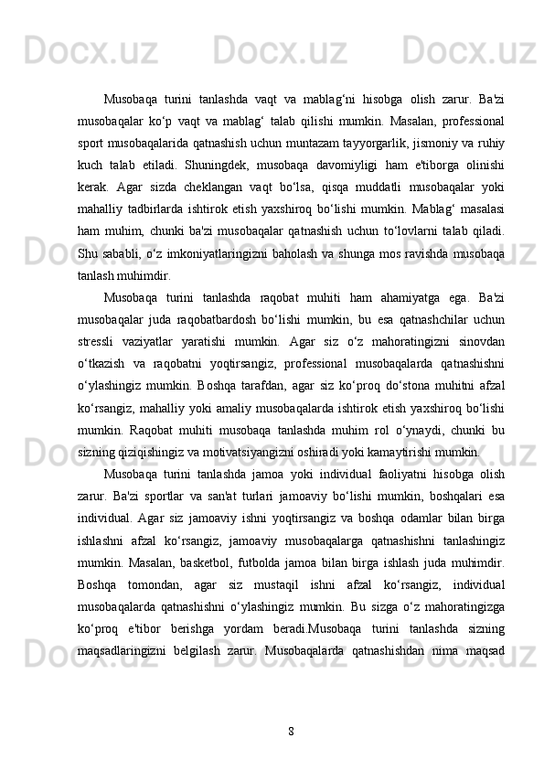 Musobaqa   turini   tanlashda   vaqt   va   mablag‘ni   hisobga   olish   zarur.   Ba'zi
musobaqalar   ko‘p   vaqt   va   mablag‘   talab   qilishi   mumkin.   Masalan,   professional
sport musobaqalarida qatnashish uchun muntazam tayyorgarlik, jismoniy va ruhiy
kuch   talab   etiladi.   Shuningdek,   musobaqa   davomiyligi   ham   e'tiborga   olinishi
kerak.   Agar   sizda   cheklangan   vaqt   bo‘lsa,   qisqa   muddatli   musobaqalar   yoki
mahalliy   tadbirlarda   ishtirok   etish   yaxshiroq   bo‘lishi   mumkin.   Mablag‘   masalasi
ham   muhim,   chunki   ba'zi   musobaqalar   qatnashish   uchun   to‘lovlarni   talab   qiladi.
Shu sababli, o‘z imkoniyatlaringizni  baholash  va shunga  mos ravishda  musobaqa
tanlash muhimdir.
Musobaqa   turini   tanlashda   raqobat   muhiti   ham   ahamiyatga   ega.   Ba'zi
musobaqalar   juda   raqobatbardosh   bo‘lishi   mumkin,   bu   esa   qatnashchilar   uchun
stressli   vaziyatlar   yaratishi   mumkin.   Agar   siz   o‘z   mahoratingizni   sinovdan
o‘tkazish   va   raqobatni   yoqtirsangiz,   professional   musobaqalarda   qatnashishni
o‘ylashingiz   mumkin.   Boshqa   tarafdan,   agar   siz   ko‘proq   do‘stona   muhitni   afzal
ko‘rsangiz,   mahalliy   yoki   amaliy   musobaqalarda   ishtirok   etish   yaxshiroq   bo‘lishi
mumkin.   Raqobat   muhiti   musobaqa   tanlashda   muhim   rol   o‘ynaydi,   chunki   bu
sizning qiziqishingiz va motivatsiyangizni oshiradi yoki kamaytirishi mumkin.
Musobaqa   turini   tanlashda   jamoa   yoki   individual   faoliyatni   hisobga   olish
zarur.   Ba'zi   sportlar   va   san'at   turlari   jamoaviy   bo‘lishi   mumkin,   boshqalari   esa
individual.   Agar   siz   jamoaviy   ishni   yoqtirsangiz   va   boshqa   odamlar   bilan   birga
ishlashni   afzal   ko‘rsangiz,   jamoaviy   musobaqalarga   qatnashishni   tanlashingiz
mumkin.   Masalan,   basketbol,   futbolda   jamoa   bilan   birga   ishlash   juda   muhimdir.
Boshqa   tomondan,   agar   siz   mustaqil   ishni   afzal   ko‘rsangiz,   individual
musobaqalarda   qatnashishni   o‘ylashingiz   mumkin.   Bu   sizga   o‘z   mahoratingizga
ko‘proq   e'tibor   berishga   yordam   beradi.Musobaqa   turini   tanlashda   sizning
maqsadlaringizni   belgilash   zarur.   Musobaqalarda   qatnashishdan   nima   maqsad
8 