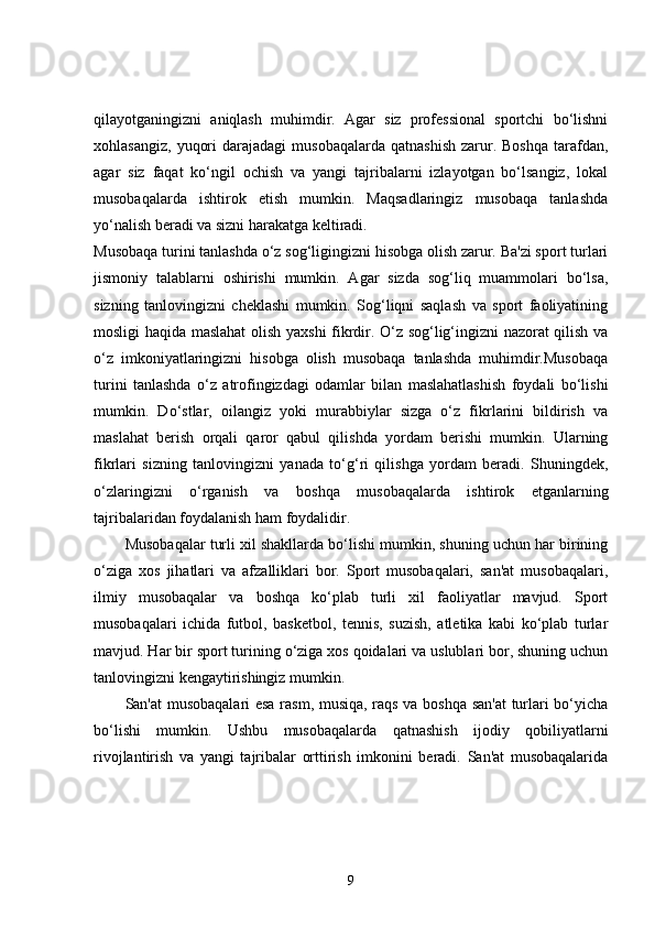 qilayotganingizni   aniqlash   muhimdir.   Agar   siz   professional   sportchi   bo‘lishni
xohlasangiz,   yuqori  darajadagi  musobaqalarda   qatnashish   zarur.  Boshqa   tarafdan,
agar   siz   faqat   ko‘ngil   ochish   va   yangi   tajribalarni   izlayotgan   bo‘lsangiz,   lokal
musobaqalarda   ishtirok   etish   mumkin.   Maqsadlaringiz   musobaqa   tanlashda
yo‘nalish beradi va sizni harakatga keltiradi.
Musobaqa turini tanlashda o‘z sog‘ligingizni hisobga olish zarur. Ba'zi sport turlari
jismoniy   talablarni   oshirishi   mumkin.   Agar   sizda   sog‘liq   muammolari   bo‘lsa,
sizning   tanlovingizni   cheklashi   mumkin.   Sog‘liqni   saqlash   va   sport   faoliyatining
mosligi haqida maslahat olish yaxshi fikrdir. O‘z sog‘lig‘ingizni nazorat qilish va
o‘z   imkoniyatlaringizni   hisobga   olish   musobaqa   tanlashda   muhimdir.Musobaqa
turini   tanlashda   o‘z   atrofingizdagi   odamlar   bilan   maslahatlashish   foydali   bo‘lishi
mumkin.   Do‘stlar,   oilangiz   yoki   murabbiylar   sizga   o‘z   fikrlarini   bildirish   va
maslahat   berish   orqali   qaror   qabul   qilishda   yordam   berishi   mumkin.   Ularning
fikrlari   sizning   tanlovingizni   yanada   to‘g‘ri   qilishga   yordam   beradi.   Shuningdek,
o‘zlaringizni   o‘rganish   va   boshqa   musobaqalarda   ishtirok   etganlarning
tajribalaridan foydalanish ham foydalidir.
Musobaqalar turli xil shakllarda bo‘lishi mumkin, shuning uchun har birining
o‘ziga   xos   jihatlari   va   afzalliklari   bor.   Sport   musobaqalari,   san'at   musobaqalari,
ilmiy   musobaqalar   va   boshqa   ko‘plab   turli   xil   faoliyatlar   mavjud.   Sport
musobaqalari   ichida   futbol,   basketbol,   tennis,   suzish,   atletika   kabi   ko‘plab   turlar
mavjud. Har bir sport turining o‘ziga xos qoidalari va uslublari bor, shuning uchun
tanlovingizni kengaytirishingiz mumkin.
San'at musobaqalari esa rasm, musiqa, raqs va boshqa san'at  turlari bo‘yicha
bo‘lishi   mumkin.   Ushbu   musobaqalarda   qatnashish   ijodiy   qobiliyatlarni
rivojlantirish   va   yangi   tajribalar   orttirish   imkonini   beradi.   San'at   musobaqalarida
9 