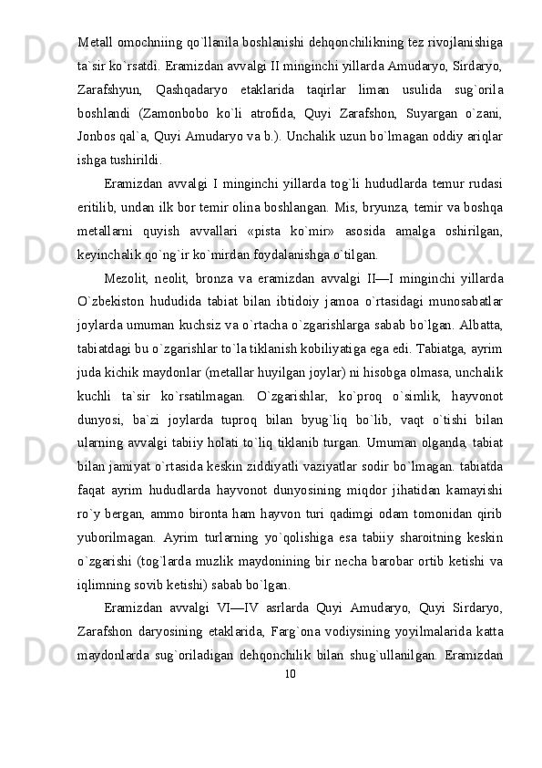 Metall omochniing qо`llanila boshlanishi dehqonchilikning tez rivojlanishiga
ta`sir kо`rsatdi. Eramizdan avvalgi II minginchi yillarda Amudaryo, Sirdaryo,
Zarafshyun,   Qashqadaryo   etaklarida   taqirlar   liman   usulida   sug`orila
boshlandi   (Zamonbobo   kо`li   atrofida,   Quyi   Zarafshon,   Suyargan   о`zani,
Jonbos qal`a, Quyi Amudaryo va b.). Unchalik uzun bо`lmagan oddiy ariqlar
ishga tushirildi.
Eramizdan   avvalgi   I   minginchi   yillarda   tog`li   hududlarda   temur   rudasi
eritilib, undan ilk bor temir olina boshlangan. Mis, bryunza, temir va boshqa
metallarni   quyish   avvallari   «pista   kо`mir»   asosida   amalga   oshirilgan,
keyinchalik qо`ng`ir kо`mirdan foydalanishga о`tilgan.
Mezolit,   neolit,   bronza   va   eramizdan   avvalgi   II—I   minginchi   yillarda
О`zbekiston   hududida   tabiat   bilan   ibtidoiy   jamoa   о`rtasidagi   munosabatlar
joylarda umuman kuchsiz va о`rtacha о`zgarishlarga sabab bо`lgan. Albatta,
tabiatdagi bu о`zgarishlar tо`la tiklanish kobiliyatiga ega edi. Tabiatga, ayrim
juda kichik maydonlar (metallar huyilgan joylar) ni hisobga olmasa, unchalik
kuchli   ta`sir   kо`rsatilmagan.   О`zgarishlar,   kо`proq   о`simlik,   hayvonot
dunyosi,   ba`zi   joylarda   tuproq   bilan   byug`liq   bо`lib,   vaqt   о`tishi   bilan
ularning avvalgi tabiiy holati tо`liq tiklanib turgan. Umuman olganda, tabiat
bilan jamiyat о`rtasida keskin ziddiyatli vaziyatlar sodir bо`lmagan. tabiatda
faqat   ayrim   hududlarda   hayvonot   dunyosining   miqdor   jihatidan   kamayishi
rо`y bergan, ammo bironta ham hayvon turi qadimgi odam tomonidan qirib
yuborilmagan.   Ayrim   turlarning   yо`qolishiga   esa   tabiiy   sharoitning   keskin
о`zgarishi  (tog`larda  muzlik  maydonining  bir  necha  barobar  ortib  ketishi  va
iqlimning sovib ketishi) sabab bо`lgan.
Eramizdan   avvalgi   VI—IV   asrlarda   Quyi   Amudaryo,   Quyi   Sirdaryo,
Zarafshon   daryosining   etaklarida,   Farg`ona   vodiysining   yoyilmalarida   katta
maydonlarda   sug`oriladigan   dehqonchilik   bilan   shug`ullanilgan.   Eramizdan
10 