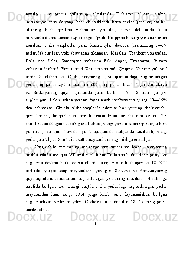 avvalgi     minginchi   yillarning   о`rtalarida   Turkiston   о`lkasi   hududi
inirigasiyasi tarixida yangi bosqich boshlandi: katta ariqlar (janallar) qazilib,
ularning   bosh   qurilma   inshootlari   yaratildi,   daryo   deltalarida   katta
maydonlarda muntazam sug`orishga о`gildi. Kо`pgina hozirgi yirik sug`orish
kanallari   о`sha   vaqtlarda,   ya`ni   kushoniylar   davrida   (eramizning   I—IV
asrlarida)   qurilgan   yoki   (qaytadan   tiklangan.   Masalan,   Toshkent   vohasidagi
Bо`z   suv,   Salor,   Samarqand   vohasida   Eski   Angor,   Tuyatortar,   Buxoro
vohasida Shohrud, Romitonrud, Xorazm vohasida Qirqqiz, Chermenyob va I
asrda   Zarafshon   va   Qashqadaryoning   quyi   qismlaridagi   sug`oriladigan
yerlarning jami maydoni taxminan 600 ming ga atrofida bо`lgan. Amudaryo
va   Sirdaryoning   quyi   oqimlarida   jami   bо`lib,   3,5—3,8   mln.   ga   yer
sug`orilgan.   Lekin   aslida   yerdan   foydalanish   joeffysiyenti   yiliga   10—15%
dan   oshmagan.   Chunki   о`sha   vaqtlarda   odamlar   hali   yerning   shо`rlanishi,
qum   bosishi,   botqoqlanish   kabi   hodisalar   bilan   kurasha   olmaganlar.   Yer
shо`rlana boshlagandan sо`ng uni tashlab, yangi yerni о`zlashtirganlar, u ham
yo   shо`r,   yo   qum   boyishi,   yo   botqoqlanishi   natijasida   tashlanib,   yangi
yerlarga о`tilgan. Shu tariqa katta maydonlarni sug`orishga erishilgan.
Urug`qabila   tuzumining   inqirozga   yuz   tutishi   va   feodal   jamiyatning
boshlanishida, ayniqsa, VII asrdan e`tiboran Turkiston hududida irrigasiya va
sug`orma   dexkonchilik   tez   sur`atlarda   taraqqiy   «ila   boshlagan   va   IX XIII
asrlarda   ayniqsa   keng   maydonlarga   yoyilgan.   Sirdaryo   va   Amudaryoning
quyi   oqimlarida   muntazam   sug`oriladigan   yerlarning   maydoni   1,4   mln.   ga
atrofida   bо`lgan.   Bu   hozirgi   vaqtda   о`sha   yerlardagi   sug`oriladigan   yerlar
maydonidan   ham   kо`p.   1914   yilga   kelib   jami   foydalanishda   bо`lgan
sug`oriladigan   yerlar   maydoni   О`zbekiston   hududidan   1817,5   ming   ga   ni
tashkil etgan.
11 