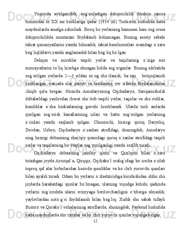 Yuqorida   aytilganidek,   sug`oriladigan   dehqonchilik   ibtidoiy   jamoa
tuzumidan   to   XX   asr   boshlariga   qadar   (1914   yil)   Turkiston   hududida   katta
maydonlarda amalga oshiriladi. Biroq bu yerlarning hammasi ham sug`orma
dehqonchilikda   muntazam   foydalanib   kelinmagan.   Buning   asosiy   sababi
tabiat qonuniyatlarini yaxshi bilmaslik, tabiat komlonentlari orasidagi о`zaro
bog`liqliklarvi yaxshi anglamaslik bilan bog`liq bо`lgan.
Dehqon   va   miroblar   taqirli   yerlar   va   taqirlarniig   о`ziga   xos
xususiyatlarini tо`liq hisobga olmagan holda sug`organlar. Buning okibatida
sug`orilgan   yerlarda   2—3   yildan   sо`ng   shо`rlanish,   ba`zan       botqoqlanish
boshlangan,   natijada   ular   partov   va   tashlandiq   yer   sifatida   foydalanishdan
chiqib   qola   bergan.   Hozirda   Amudaryoning   Oqchadaryo,   Sariqamisholdi
deltalarldagi   yaylovdan   iborat   shо`rtob   taqirli   yerlar,   taqirlar   va   shо`rtoblar,
kumliklar   о`sha   hodisalarning   guvohi   hisoblanadi.   Ularda   turli   asrlarda
qurilgan   sug`orish   kanallarining   izlari   va   hatto   sug`orilgan   yerlarning
о`rinlari   yaxshi   saqlanib   qolgan.   Chunonchi,   hozirgi   quruq   Daryoliq,
Dovdan,   Uzboy,   Oqchadaryo   о`zanlari   atrofidagi,   shuningdek,   Amudaryo
ning   hozirgi   deltasining   shar)qiy   qismidagi   quruq   о`zanlar   atrofidagi   taqirli
yerlar va taqirlarning bir vaqtlar sug`yurilganligi yaxshi sezilib turadi.
Oqchadaryo   deltasining   janubiy   qismi   va   Qizilqum   bilan   о`zaro
tutashgan joyda Ayozqal`a, Qirqqiz, Oqchakо`l oralig`idagi bir necha о`nlab
tuproq   qal`alar   birbirlaridan   hozirda   qumliklar   va   kо`chib   yuruvchi   qumlari
bilan ajralib turadi. Odam bu yerlarni о`zlashtirishga kirishishidan oldin shu
joylarda   harakatdagi   qumlar   bо`lmagan,   ularning   vujudga   kelishi   qadimda
yerlarni   sug`orishda   ularni   eroziyaga   beriluvchanligini   e`tiborga   olmaslik,
yaylovlardan   notо`g`ri   foydalanish   bilan   bog`liq.   Xuddi   shu   sabab   tufayli
Buxoro va Qorakо`l vohalarining atroflarida, shuningdek, Paykend hududida
katta maydonlarda shо`rxoklar va kо`chib yuruvchi qumlar vujudga kelgan.
12 