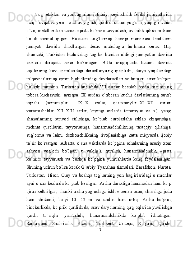 Tog` etaklari va yonbag`irlari ibtidoiy, keyinchalik feodal jamiyatlarida
oziq—ovqat va yem—xashak yig`ish, qurilish uchun yog`och, yoqilg`i uchun
о`tin, metall eritish uchun «pista kо`mir» tayyorlash, ovchilik qilish makoni
bо`lib   xizmat   qilgan.   Hususan,   tog`larning   hozirgi   manzarasi   feodalizm
jamiyati   davrida   shakllangan   desak   mubolag`a   bо`lmasa   kerak.   Gap
shundaki,   Turkiston   hududidagi   tog`lar   bundan   oldingi   jamiyatlar   davrida
sezilarli   darajada   zarar   kо`rmagan.   Balki   urug`qabila   tuzumi   davrida
tog`larning   kuyi   qismlaridagi   daraxtlaryaing   qirqilishi,   daryo   yoqalaridagi
tо`qayzorlarning ayrim hududlaridagi dovdaraxtlari va butalari zarar kо`rgan
bо`lishi   mumkin.   Turkiston   hududida   VII   asrdan   boshlab   feodal   tuzumning
tobora   kuchayishi,   ayniqsa,   IX   asrdan   e`tiboran   kuchli   davlatlarning   tarkib
topishi   (somoniylar   IX X   asrlar,   qoraxoniylar XI XII   asrlar,   
xorazmshohlar XII XIII   asrlar,   keyingi   asrlarda   temuriylar   va   b.),   yangi	
 
shaharlarning   bunyod   etilishiga,   kо`plab   qurolaslaha   ishlab   chiqarishga,
mehnat   qurollarini   tayyorlashga,   hunarmandchilikning   taraqqiy   qilishiga,
sug`orma   va   lalmi   dexkonchilikning   rivojlanishiga   katta   miqyosda   ijobiy
ta`sir   kо`rsatgan.   Albatta,   о`sha   vaktlarda   kо`pgina   sohalarning   asosiy   xom
ashyosi   yog`och   bо`lgan,   u   yokilg`i,   qurilish,   hunarmandchilik,   «pista
kо`mir»   tayyorlash   va   boshqa   kо`pgina   yumushlarda   keng   foydalanilgan.
Shuning uchun bо`lsa kerak G`arbiy Tyanshan tizmalari, Zarafshon, Nurota,
Turkiston,   Hisor,   Oloy   va   boshqa   tog`larning   yon   bag`irlaridagi   о`rmonlar
ayni  о`sha  kezlarda kо`plab  kesilgan.  Archa  daraxtiga hammadan  ham  kо`p
qiran keltirilgan, chunki archa yog`ochiga ishlov berish oson, chirishga juda
ham   chidamli,   bо`yi   10—12   m   va   undan   ham   ortiq.   Archa   kо`proq
binokorlikda, kо`prik qurilishida, asov daryolarning qirg`oqlarida yuvilishga
qarshi   tо`siqlar   yaratishda,   hunarmandchilikda   kо`plab   ishlatilgan.
Samarqand,   Shahrisabz,   Buxoro,   Toshkent,   Uratepa,   Xо`jand,   Qarshi,
13 