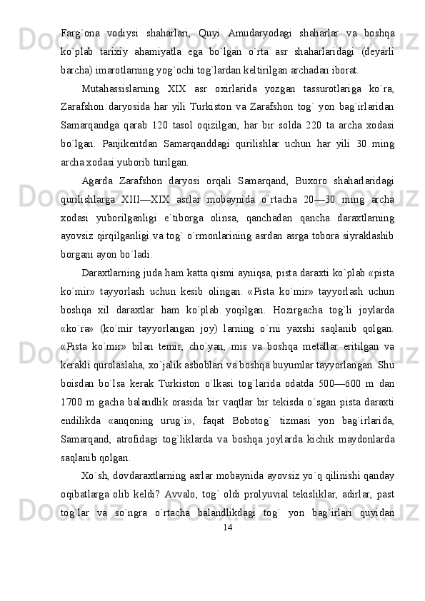 Farg`ona   vodiysi   shaharlari,   Quyi   Amudaryodagi   shaharlar   va   boshqa
kо`plab   tarixiy   ahamiyatla   ega   bо`lgan   о`rta   asr   shaharlaridagi   (deyarli
barcha) imarotlarning yog`ochi tog`lardan keltirilgan archadan iborat.
Mutahassislarning   XIX   asr   oxirlarida   yozgan   tassurotlariga   kо`ra,
Zarafshon   daryosida   har   yili   Turkiston   va   Zarafshon   tog`   yon   bag`irlaridan
Samarqandga   qarab   120   tasol   oqizilgan,   har   bir   solda   220   ta   archa   xodasi
bо`lgan.   Panjikentdan   Samarqanddagi   qurilishlar   uchun   har   yili   30   ming
archa xodasi yuborib turilgan.
Agarda   Zarafshon   daryosi   orqali   Samarqand,   Buxoro   shaharlaridagi
qurilishlarga   XIII—XIX   asrlar   mobaynida   о`rtacha   20—30   ming   archa
xodasi   yuborilganligi   e`tiborga   olinsa,   qanchadan   qancha   daraxtlarning
ayovsiz qirqilganligi va tog` о`rmonlarining asrdan asrga tobora siyraklashib
borgani ayon bо`ladi.
Daraxtlarning juda ham katta qismi ayniqsa, pista daraxti kо`plab «pista
kо`mir»   tayyorlash   uchun   kesib   olingan.   «Pista   kо`mir»   tayyorlash   uchun
boshqa   xil   daraxtlar   ham   kо`plab   yoqilgan.   Hozirgacha   tog`li   joylarda
«kо`ra»   (kо`mir   tayyorlangan   joy)   larning   о`rni   yaxshi   saqlanib   qolgan.
«Pista   kо`mir»   bilan   temir,   chо`yan,   mis   va   boshqa   metallar   eritilgan   va
kerakli qurolaslaha, xо`jalik asboblari va boshqa buyumlar tayyorlangan. Shu
boisdan   bо`lsa   kerak   Turkiston   о`lkasi   tog`larida   odatda   500—600   m   dan
1700   m   gacha   balandlik   orasida   bir   vaqtlar   bir   tekisda   о`sgan   pista   daraxti
endilikda   «anqoning   urug`i»,   faqat   Bobotog`   tizmasi   yon   bag`irlarida,
Samarqand,   atrofidagi   tog`liklarda   va   boshqa   joylarda   kichik   maydonlarda
saqlanib qolgan.
Xо`sh, dovdaraxtlarning asrlar mobaynida ayovsiz yо`q qilinishi qanday
oqibatlarga   olib   keldi?   Avvalo,   tog`   oldi   prolyuvial   tekisliklar,   adirlar,   past
tog`lar   va   sо`ngra   о`rtacha   balandlikdagi   tog`   yon   bag`irlari   quyidan
14 