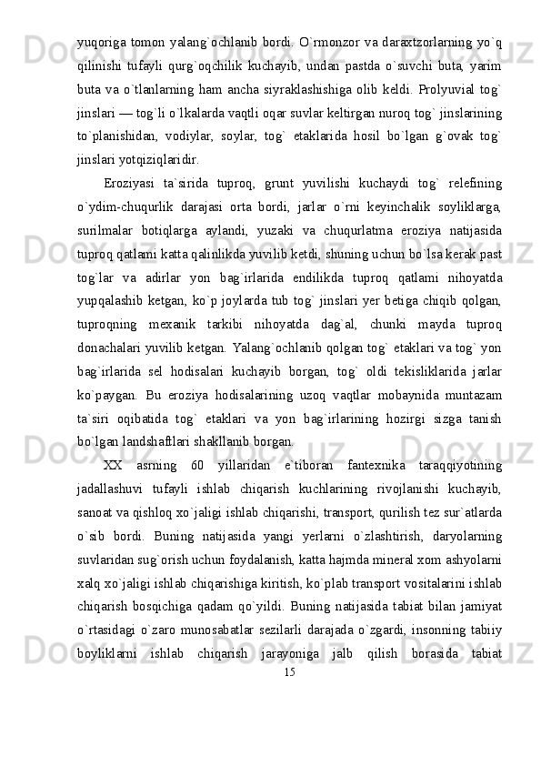 yuqoriga tomon yalang`ochlanib bordi. О`rmonzor va daraxtzorlarning yо`q
qilinishi   tufayli   qurg`oqchilik   kuchayib,   undan   pastda   о`suvchi   buta,   yarim
buta   va   о`tlanlarning   ham   ancha   siyraklashishiga   olib   keldi.   Prolyuvial   tog`
jinslari — tog`li о`lkalarda vaqtli oqar suvlar keltirgan nuroq tog` jinslarining
tо`planishidan,   vodiylar,   soylar,   tog`   etaklarida   hosil   bо`lgan   g`ovak   tog`
jinslari yotqiziqlaridir.
Eroziyasi   ta`sirida   tuproq,   grunt   yuvilishi   kuchaydi   tog`   relefining
о`ydim-chuqurlik   darajasi   orta   bordi,   jarlar   о`rni   keyinchalik   soyliklarga,
surilmalar   botiqlarga   aylandi,   yuzaki   va   chuqurlatma   eroziya   natijasida
tuproq qatlami katta qalinlikda yuvilib ketdi, shuning uchun bо`lsa kerak past
tog`lar   va   adirlar   yon   bag`irlarida   endilikda   tuproq   qatlami   nihoyatda
yupqalashib ketgan, kо`p joylarda tub tog` jinslari yer betiga chiqib qolgan,
tuproqning   mexanik   tarkibi   nihoyatda   dag`al,   chunki   mayda   tuproq
donachalari yuvilib ketgan. Yalang`ochlanib qolgan tog` etaklari va tog` yon
bag`irlarida   sel   hodisalari   kuchayib   borgan,   tog`   oldi   tekisliklarida   jarlar
kо`paygan.   Bu   eroziya   hodisalarining   uzoq   vaqtlar   mobaynida   muntazam
ta`siri   oqibatida   tog`   etaklari   va   yon   bag`irlarining   hozirgi   sizga   tanish
bо`lgan landshaftlari shakllanib borgan.
XX   asrning   60   yillaridan   e`tiboran   fantexnika   taraqqiyotining
jadallashuvi   tufayli   ishlab   chiqarish   kuchlarining   rivojlanishi   kuchayib,
sanoat va qishloq xо`jaligi ishlab chiqarishi, transport, qurilish tez sur`atlarda
о`sib   bordi.   Buning   natijasida   yangi   yerlarni   о`zlashtirish,   daryolarning
suvlaridan sug`orish uchun foydalanish, katta hajmda mineral xom ashyolarni
xalq xо`jaligi ishlab chiqarishiga kiritish, kо`plab transport vositalarini ishlab
chiqarish   bosqichiga   qadam   qо`yildi.   Buning   natijasida   tabiat   bilan   jamiyat
о`rtasidagi   о`zaro   munosabatlar   sezilarli   darajada   о`zgardi,   insonning   tabiiy
boyliklarni   ishlab   chiqarish   jarayoniga   jalb   qilish   borasida   tabiat
15 