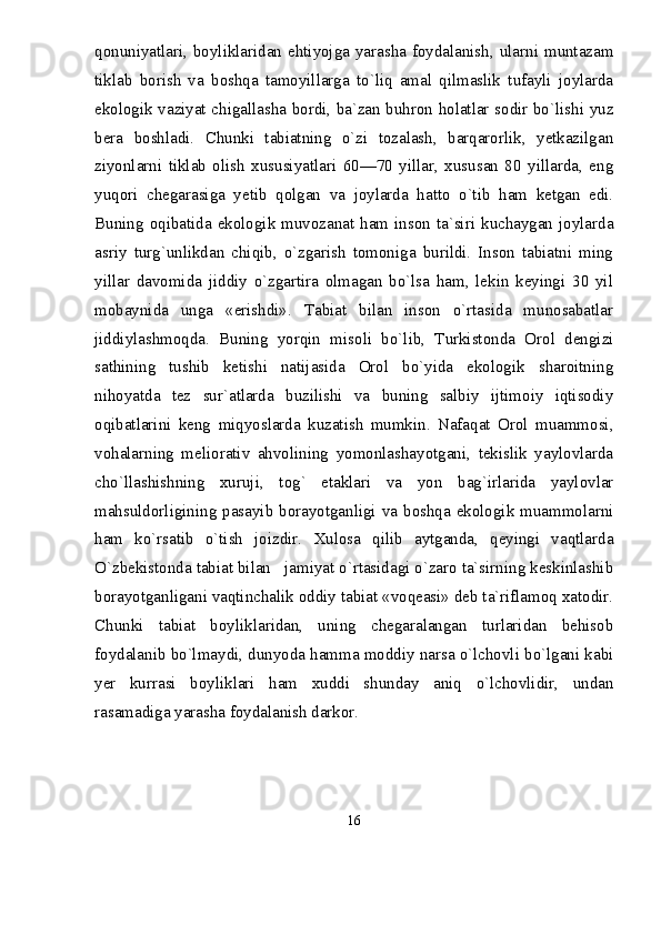 qonuniyatlari, boyliklaridan ehtiyojga yarasha foydalanish, ularni muntazam
tiklab   borish   va   boshqa   tamoyillarga   tо`liq   amal   qilmaslik   tufayli   joylarda
ekologik vaziyat chigallasha bordi, ba`zan buhron holatlar sodir bо`lishi yuz
bera   boshladi.   Chunki   tabiatning   о`zi   tozalash,   barqarorlik,   yetkazilgan
ziyonlarni   tiklab   olish   xususiyatlari   60—70   yillar,   xususan   80   yillarda,   eng
yuqori   chegarasiga   yetib   qolgan   va   joylarda   hatto   о`tib   ham   ketgan   edi.
Buning oqibatida  ekologik muvozanat  ham inson  ta`siri kuchaygan joylarda
asriy   turg`unlikdan   chiqib,   о`zgarish   tomoniga   burildi.   Inson   tabiatni   ming
yillar   davomida   jiddiy   о`zgartira   olmagan   bо`lsa   ham,   lekin   keyingi   30   yil
mobaynida   unga   «erishdi».   Tabiat   bilan   inson   о`rtasida   munosabatlar
jiddiylashmoqda.   Buning   yorqin   misoli   bо`lib,   Turkistonda   Orol   dengizi
sathining   tushib   ketishi   natijasida   Orol   bо`yida   ekologik   sharoitning
nihoyatda   tez   sur`atlarda   buzilishi   va   buning   salbiy   ijtimoiy   iqtisodiy
oqibatlarini   keng   miqyoslarda   kuzatish   mumkin.   Nafaqat   Orol   muammosi,
vohalarning   meliorativ   ahvolining   yomonlashayotgani,   tekislik   yaylovlarda
chо`llashishning   xuruji,   tog`   etaklari   va   yon   bag`irlarida   yaylovlar
mahsuldorligining pasayib borayotganligi va boshqa ekologik muammolarni
ham   kо`rsatib   о`tish   joizdir.   Xulosa   qilib   aytganda,   qeyingi   vaqtlarda
О`zbekistonda tabiat bilan   jamiyat о`rtasidagi о`zaro ta`sirning keskinlashib
borayotganligani vaqtinchalik oddiy tabiat «voqeasi» deb ta`riflamoq xatodir.
Chunki   tabiat   boyliklaridan,   uning   chegaralangan   turlaridan   behisob
foydalanib bо`lmaydi, dunyoda hamma moddiy narsa о`lchovli bо`lgani kabi
yer   kurrasi   boyliklari   ham   xuddi   shunday   aniq   о`lchovlidir,   undan
rasamadiga yarasha foydalanish darkor.
16 