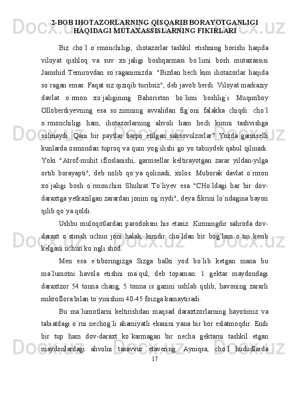2-BOB IHOTAZORLARNING QISQARIB BORAYOTGANLIGI
HAQIDAGI MUTAXASSISLARNING FIKIRLARI
Biz   chо`l   о`rmonchiligi,   ihotazorlar   tashkil   etishning   borishi   haqida
viloyat   qishloq   va   suv   xо`jaligi   boshqarmasi   bо`limi   bosh   mutaxassisi
Jamshid   Temirovdan   sо`raganimizda:   "Bizdan   hech   kim   ihotazorlar   haqida
sо`ragan emas. Faqat siz qiziqib turibsiz", deb javob berdi. Viloyat markaziy
davlat   о`rmon   xо`jaligining   Bahoriston   bо`limi   boshlig`i   Muqimboy
Olloberdiyevning   esa   sо`zimning   avvalidan   fig`oni   falakka   chiqdi:   chо`l
о`rmonchiligi   ham,   ihotazorlarning   ahvoli   ham   hech   kimni   tashvishga
solmaydi.   Qani   bir   paytlar   barpo   etilgan   saksovulzorlar?   Yozda   garmselli
kunlarda osmondan tuproq va qum yog`ilishi gо`yo tabiiydek qabul qilinadi.
Yoki   "Atrof-muhit   ifloslanishi,   garmsellar   keltirayotgan   zarar   yildan-yilga
ortib   borayapti",   deb   nolib   qо`ya   qolinadi,   xolos.   Muborak   davlat   о`rmon
xо`jaligi   bosh   о`rmonchisi   Shuhrat   Tо`liyev   esa   "CHо`ldagi   har   bir   dov-
daraxtga yetkazilgan zarardan jonim og`riydi", deya fikrini lо`ndagina bayon
qilib qо`ya qoldi. 
Ushbu   muloqotlardan   parodoksni   his   etasiz.   Kimningdir   sahroda   dov-
daraxt   о `stirish   uchun   joni   halak,   kimdir   ch о `ldan   bir   bog`lam   о `tin   kesib
kelgani uchun k о `ngli shod. 
Men   esa   e`tiboringizga   Sizga   balki   yod   bо`lib   ketgan   mana   bu
ma`lumotni   havola   etishni   ma`qul,   deb   topaman:   1   gektar   maydondagi
daraxtzor   54   tonna   chang,   5   tonna   is   gazini   ushlab   qolib,   havoning   zararli
mikroflora bilan tо`yinishini 40-45 foizga kamaytiradi.
Bu   ma`lumotlarni   keltirishdan   maqsad   daraxtzorlarning   hayotimiz   va
tabiatdagi  о`rni  nechog`li  ahamiyatli ekanini yana  bir  bor eslatmoqdir. Endi
bir   tup   ham   dov-daraxt   kо`karmagan   bir   necha   gektarni   tashkil   etgan
maydonlardagi   ahvolni   tasavvur   etavering.   Ayniqsa,   chо`l   hududlarda
17 
