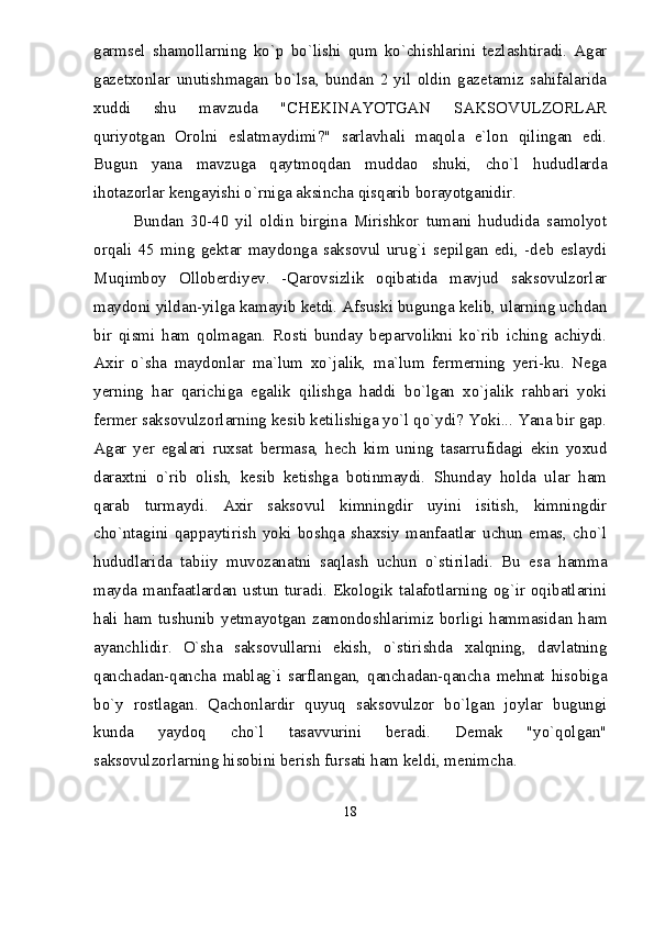 garmsel   shamollarning   kо`p   bо`lishi   qum   kо`chishlarini   tezlashtiradi.   Agar
gazetxonlar   unutishmagan   bо`lsa,   bundan   2   yil   oldin   gazetamiz   sahifalarida
xuddi   shu   mavzuda   "CHEKINAYOTGAN   SAKSOVULZORLAR
quriyotgan   Orolni   eslatmaydimi?"   sarlavhali   maqola   e`lon   qilingan   edi.
Bugun   yana   mavzuga   qaytmoqdan   muddao   shuki,   chо`l   hududlarda
ihotazorlar kengayishi о`rniga aksincha qisqarib borayotganidir.
Bundan   30-40   yil   oldin   birgina   Mirishkor   tumani   hududida   samolyot
orqali   45   ming   gektar   maydonga   saksovul   urug`i   sepilgan   edi,   -deb   eslaydi
Muqimboy   Olloberdiyev.   -Qarovsizlik   oqibatida   mavjud   saksovulzorlar
maydoni yildan-yilga kamayib ketdi. Afsuski bugunga kelib, ularning uchdan
bir   qismi   ham   qolmagan.   Rosti   bunday   beparvolikni   kо`rib   iching   achiydi.
Axir   о`sha   maydonlar   ma`lum   xо`jalik,   ma`lum   fermerning   yeri-ku.   Nega
yerning   har   qarichiga   egalik   qilishga   haddi   bо`lgan   xо`jalik   rahbari   yoki
fermer saksovulzorlarning kesib ketilishiga yо`l qо`ydi? Yoki... Yana bir gap.
Agar   yer   egalari   ruxsat   bermasa,   hech   kim   uning   tasarrufidagi   ekin   yoxud
daraxtni   о`rib   olish,   kesib   ketishga   botinmaydi.   Shunday   holda   ular   ham
qarab   turmaydi.   Axir   saksovul   kimningdir   uyini   isitish,   kimningdir
chо`ntagini   qappaytirish   yoki   boshqa   shaxsiy   manfaatlar   uchun   emas,   chо`l
hududlarida   tabiiy   muvozanatni   saqlash   uchun   о`stiriladi.   Bu   esa   hamma
mayda manfaatlardan ustun turadi. Ekologik talafotlarning og`ir oqibatlarini
hali   ham   tushunib   yetmayotgan   zamondoshlarimiz   borligi   hammasidan   ham
ayanchlidir.   О`sha   saksovullarni   ekish,   о`stirishda   xalqning,   davlatning
qanchadan-qancha   mablag`i   sarflangan,   qanchadan-qancha   mehnat   hisobiga
bо`y   rostlagan.   Qachonlardir   quyuq   saksovulzor   bо`lgan   joylar   bugungi
kunda   yaydoq   chо`l   tasavvurini   beradi.   Demak   "yо`qolgan"
saksovulzorlarning hisobini berish fursati ham keldi, menimcha.
18 