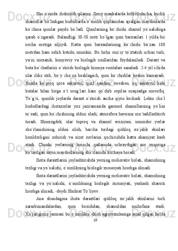 Shu о`rinda chekinish qilamiz. Ilmiy manbalarda keltirilishicha, kuchli
shamollar bо`ladigan hududlarda о`simlik qoplamidan ajralgan maydonlarda
kо`chma   qumlar   paydo   bо`ladi.   Qumlarning   kо`chishi   shamol   yо`nalishiga
qarab   о`zgaradi.   Balandligi   30-50   metr   bо`lgan   qum   barxanlari   1   yilda   bir
necha   metrga   siljiydi.   Katta   qum   barxanlarining   kо`chishi   ba`zan   100
metrdan   ham   oshib   ketishi   mumkin.   Bu   holni   sun`iy   tо`xtatish   uchun   turli,
ya`ni   mexanik,   kimyoviy   va   biologik   usullaridan   foydalaniladi.   Daraxt   va
buta kо`chatlarini о`stirish biologik himoya vositalari sanaladi. 2-4 yil ichida
ular   ildiz   otib,   bо`y   chо`za   boshlagach,   qum   kо`chishlar   keskin   kamayadi.
Bunda   kо`proq   qora   saksovul,   qizil   qandim,   teresken,   oq   saksovul   kabi
butalar   bilan   birga   о`t   urug`lari   ham   qо`shib   sepilsa   maqsadga   muvofiq.
Tо`g`ri,   qumlik   joylarda   daraxt   о`stirish   ancha   qiyin   kechadi.   Lekin   chо`l
hududlardagi   ihotazorlar   yoz   jaziramasida   garmsel   shamollarning   yо`lini
tо`sadi, qum kо`chishining oldini oladi, atmosfera havosini mо`tadillashtirib
turadi.   Shuningdek,   ular   tuproq   va   shamol   eroziyasi,   unumdor   yerlar
shо`rlanishining   oldini   olish,   barcha   turdagi   qishloq   xо`jalik   ekinlari
hosildorligini   oshirish   va   sizot   suvlarini   qochirishda   katta   ahamiyat   kasb
etadi.   Chunki   yerlarning   birinchi   qatlamida   uchraydigan   suv   yuqoriga
kо`tarilgan sayin maydonlarning shо`rlanishi kuchaya boradi.
Ihota daraxtlarini joylashtirishda yerning meliorativ holati, shamolning
tezligi va yо`nalishi, о`simlikning biologik xususiyati hisobga olinadi. 
Ihota daraxtlarini joylashtirishda yerning meliorativ holati, shamolning
tezligi   va   yо`nalishi,   о`simlikning   biologik   xususiyati,   yashash   sharoiti
hisobga olinadi, -deydi Shuhrat Tо`liyev. 
Ana   shundagina   ihota   daraxtlari   qishloq   xо`jalik   ekinlarini   turli
zararkunandalardan,   qum   bosishdan,   shamoldan   muhofaza   etadi.
Xо`jaligimiz jamoasi bu о`simlikni ekish agrotexnikasiga amal qilgan holda
19 