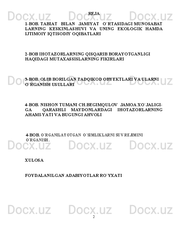 REJA
1-BOB. TABIAT   BILAN   JAMIYAT   О`RTASIDAGI MUNOSABAT
LARNING   KESKINLASHUVI   VA   UNING   EKOLOGIK   HAMDA
IJTIMOIY IQTISODIY OQIBATLARI
2-BOB IHOTAZORLARNING QISQARIB BORAYOTGANLIGI 
HAQIDAGI MUTAXASSISLARNING FIKIRLARI
3-BOB. OLIB BORILGAN TADQIKOD OBYEKTLARI VA ULARNI 
О`RGANISH USULLARI
4 -BOB. NISHON TUMANI CH.BEGIMQULOV  JAMOA XО`JALIGI-
GA     QARASHLI   MAYDONLARDAGI   IHOTAZORLARNING
AHAMI-YATI VA BUGUNGI AHVOLI  
4 -BOB. О`RGANILAYOTGAN  О`SIMLIKLARNI SUV REJIMINI 	
О`RGANISH.
XULOSA
FOYDALANILGAN ADABIYOTLAR RО`YXATI
2 