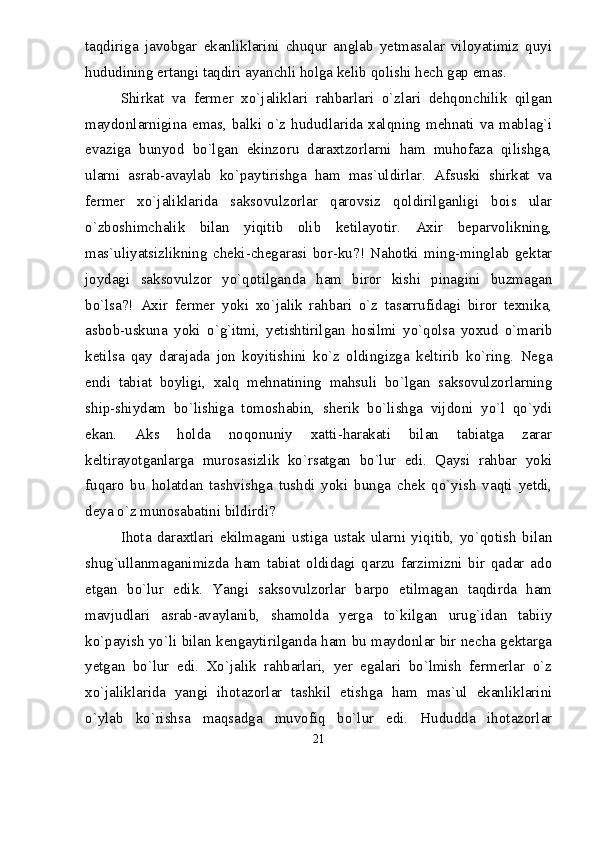 taqdiriga   javobgar   ekanliklarini   chuqur   anglab   yetmasalar   viloyatimiz   quyi
hududining ertangi taqdiri ayanchli holga kelib qolishi hech gap emas.
Shirkat   va   fermer   xо`jaliklari   rahbarlari   о`zlari   dehqonchilik   qilgan
maydonlarnigina  emas,  balki  о`z  hududlarida  xalqning  mehnati  va  mablag`i
evaziga   bunyod   bо`lgan   ekinzoru   daraxtzorlarni   ham   muhofaza   qilishga,
ularni   asrab-avaylab   kо`paytirishga   ham   mas`uldirlar.   Afsuski   shirkat   va
fermer   xо`jaliklarida   saksovulzorlar   qarovsiz   qoldirilganligi   bois   ular
о`zboshimchalik   bilan   yiqitib   olib   ketilayotir.   Axir   beparvolikning,
mas`uliyatsizlikning   cheki-chegarasi   bor-ku?!   Nahotki   ming-minglab   gektar
joydagi   saksovulzor   yо`qotilganda   ham   biror   kishi   pinagini   buzmagan
bо`lsa?!   Axir   fermer   yoki   xо`jalik   rahbari   о`z   tasarrufidagi   biror   texnika,
asbob-uskuna   yoki   о`g`itmi,   yetishtirilgan   hosilmi   yо`qolsa   yoxud   о`marib
ketilsa   qay   darajada   jon   koyitishini   kо`z   oldingizga   keltirib   kо`ring.   Nega
endi   tabiat   boyligi,   xalq   mehnatining   mahsuli   bо`lgan   saksovulzorlarning
ship-shiydam   bо`lishiga   tomoshabin,   sherik   bо`lishga   vijdoni   yо`l   qо`ydi
ekan.   Aks   holda   noqonuniy   xatti-harakati   bilan   tabiatga   zarar
keltirayotganlarga   murosasizlik   kо`rsatgan   bо`lur   edi.   Qaysi   rahbar   yoki
fuqaro   bu   holatdan   tashvishga   tushdi   yoki   bunga   chek   qо`yish   vaqti   yetdi,
deya о`z munosabatini bildirdi?
Ihota   daraxtlari   ekilmagani   ustiga   ustak   ularni   yiqitib,   yо`qotish   bilan
shug`ullanmaganimizda   ham   tabiat   oldidagi   qarzu   farzimizni   bir   qadar   ado
etgan   bо`lur   edik.   Yangi   saksovulzorlar   barpo   etilmagan   taqdirda   ham
mavjudlari   asrab-avaylanib,   shamolda   yerga   tо`kilgan   urug`idan   tabiiy
kо`payish yо`li bilan kengaytirilganda ham bu maydonlar bir necha gektarga
yetgan   bо`lur   edi.   Xо`jalik   rahbarlari,   yer   egalari   bо`lmish   fermerlar   о`z
xо`jaliklarida   yangi   ihotazorlar   tashkil   etishga   ham   mas`ul   ekanliklarini
о`ylab   kо`rishsa   maqsadga   muvofiq   bо`lur   edi.   Hududda   ihotazorlar
21 