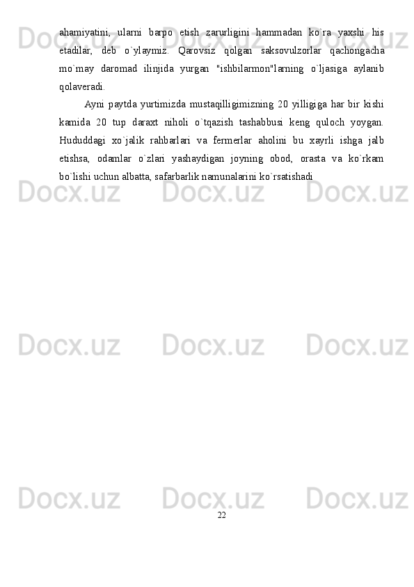 ahamiyatini,   ularni   barpo   etish   zarurligini   hammadan   kо`ra   yaxshi   his
etadilar,   deb   о`ylaymiz.   Qarovsiz   qolgan   saksovulzorlar   qachongacha
mо`may   daromad   ilinjida   yurgan   "ishbilarmon"larning   о`ljasiga   aylanib
qolaveradi. 
Ayni   paytda   yurtimizda   mustaqilligimizning   20   yilligiga   har   bir   kishi
kamida   20   tup   daraxt   niholi   о`tqazish   tashabbusi   keng   quloch   yoygan.
Hududdagi   xо`jalik   rahbarlari   va   fermerlar   aholini   bu   xayrli   ishga   jalb
etishsa,   odamlar   о`zlari   yashaydigan   joyning   obod,   orasta   va   kо`rkam
bо`lishi uchun albatta, safarbarlik namunalarini kо`rsatishadi
22 