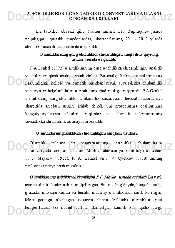   3-BOB. OLIB BORILGAN TADKIKOD OBYEKTLARI VA ULARNI
О`RGANISH USULLARI
Biz   tadkikot   obyekti   qilib   Nishon   tumani   CH.   Begimqulov   jamoa
xо`jaligiga     qarashli   maydonlardagi   ihotazorlarning   2011-   2012   yilarda
ahvolini kuzatish usuli asosida о`rgandik. 
О`simliklarning qurg`okchilikka  chidamliligini aniqlashda quyidagi
usullar asosida о`rganildi.
P.A.Genkel (1972) о`simliklarning qurg`oqchilikka chidamliligini analitik
yul   bilan   aniqlash   usulini   ishlab   chikdi.   Bu   usulga   kо`ra,   protoplazmaning
ila shimligini,   kolloid   va   osmotik   birikkan   suvni,   suvsiz- likka   chidamlilik
xususiyatini belgilash bilan о`simlikning chidamliligi aniqlanadi.  P.A.Genkel
о`simlikning   kurg`okchilikka   chidamli lik   xususiyatini   bevosita   laboratoriya
sharoitida   aniqlash   usulini   ishlab   chikdi,   uni   protoplazma   oqsillarining
koagulyasiyalanishi   oldidan   aniqlashni   va   о`simlik   tо`qimalarining
suvsizlikka chidamlilik xususiyatini  kursatdi.
О` simliklarning issiklikka chidamliligini ani q lash   u s u llari . 
О`simlik   tо`qima   va   xujayralarining   issiqlikka   chidamliligini
laboratoriyada     aniqlash   usullari.   Mazk u r   laboratoriya   ishini   bajarish   u chun
F.   F.   Maykov   "(1936),   P.   A.   Genkel   va   I.   V.   Qvetkov   (1950)   larning
u s u llarini tavsiya etish m u mkin.
О`simliklarning issiklikka chidamliligini  F.F. Maykov usulida aniqlash . Bu usul,
asosan, donli ekinlar uchun muljallangan.  
Bu usul bug`doyda, kungabokarda,
g`uzada,   makkajо`xo rida   va   boshka   madaniy   о`simliklarda   sinab   kо`rilgan,
lekin   geranga   о`xshagan   (xujayra   shirasi   kislotali)   о`simliklar   past
temperaturada   tez   nobud   bо`ladi.   Sam bitgul,   kamish   kabi   qattik   bargli
23 