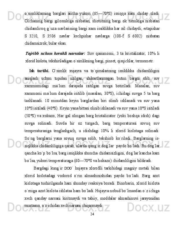 о`simliklarning   barglari   ancha   yukori   (65—70°S)   issiqqa   xam   chiday   oladi.
Olchaning   bargi   gilosnikiga   nisbatan,   shotutning   bargi   ok   tutnikiga   nisbatan
chidamliroq g`uza navlari ning bargi xam issiklikka har xil chidaydi; ertapishar
S 3210,   S 3506   navlar   kechpishar   navlarga   (108-f    S 6002)   nisbatan	
chidamsizrok; bular ekan.	
Tajribb   uchun   kerakli   narsalar:  	Suv   qammomi,   3   ta   kris
talizator,   10%   li
xlorid kislota, tekshiriladigan о`simlikning  bargi, pinset, qisqichlar, termometr.
Ish   tartibi.   О`s imlik   xujayra   va   tо`qimalarining   issiklikka   chidamliligini
aniqlash   uchun   tupidan   uzil gan,   shikastlanmagan   butun   bargni   olib,   suv
xammomida gi   ma`lum   darajada   isitilgan   suvga   botiriladi.   Masa lan,   s u v
xammomi  ma`l u m darajada  isitilib  (masalan,   30°S),   ichidagi   s u vga   5   ta   barg
tashlanadi.   10   min u tdan   keyin   barglardan   biri   olinib   ishlanadi   va   s u v   yana
10°S isitiladi (40°S). Keyin yana bittasi olinib ishla nadi va s u v yana 10°S isitiladi
(50°S) va x ok azo,   H ar   gal olingan barg kristalizator (yoki boshqa idish) dagi
s u vga   solinadi.   S u vda   bir   oz   t u rgach,   barg   temperat u ra si   sov u q   s u v
temperat u rasiga   tenglashgach,   u   idishdagi   10%   li   xlorid   kislotaga   solinadi.
S о` ng   barglarni   yana   sov u q   s u vga   solib,   tekshirib   k о` riladi.   Barglarning   is-
siqlikka chidamliligiga qarab,  u larda qun g` ir do g` lar    paydo b о `ladi. B u  do g` lar
qancha k о `p b о `lsa, barg issiqlikka shuncha chidamsizligini, do g` lar kancha kam
b о `lsa, yuko ri temperat u raga (60—70°S va  h okazo) chidamliligini  bildiradi.
Bargdagi   kung`ir   DOG `   hujayra   xlorofili   tarkibida gi   magniy   metali   bilan
xlorid   kislotadagi   vodorod   о`rin   almashinishidan   paydo   bо`ladi.   Barg   azot
kislotaga tushirilganda ham shunday reaksiya boradi. Binoba rin, xlorid kislota
о`rniga azot kislota ishlatsa ham  bо`ladi. H ujayra nobud bо`lmasdan о`z ichiga
xech   qanday   nar sani   kiritmaydi   va   tabiiy,   moddalar   almashinuvi   jarayonidan
mustasno, о`z ichidan xech narsani chiqar maydi.
24 