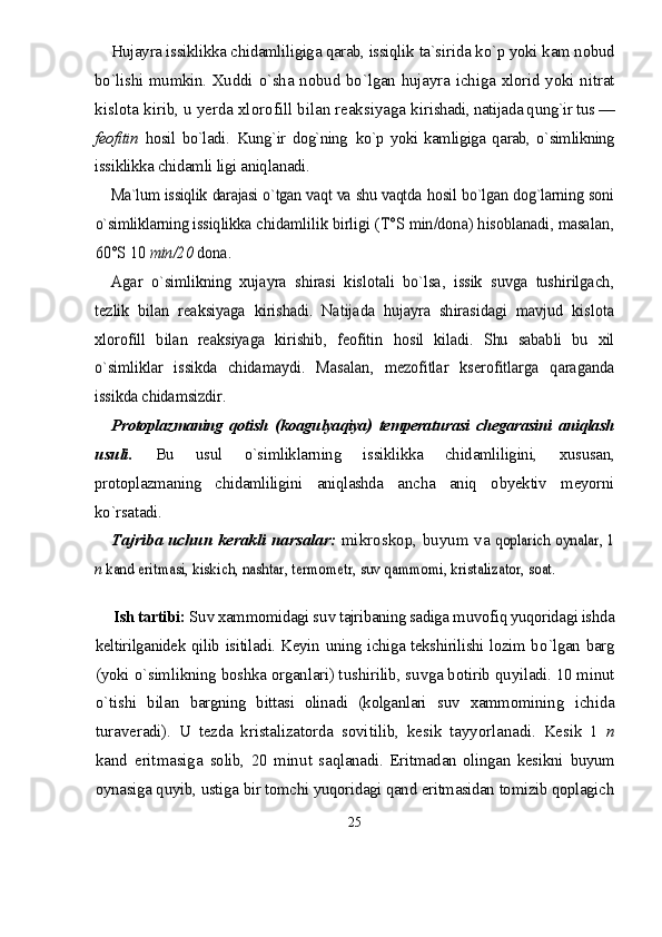 Hujayra issiklikka chidamliligiga qarab, issiqlik  ta`sirida kо`p yoki kam nobud
bо`lishi mumkin. Xuddi   о`sha nobud bо`lgan hujayra ichiga xlorid yoki nitrat
kislota kirib, u yerda xlorofill bilan reaksiyaga ki rishadi, natijada qung`ir tus —
feofitin   hosil   bо`ladi.   Kung`ir   dog`ning   kо`p   yoki   kamligiga   qarab,   о`simlikning
issiklikka chidamli ligi aniqlanadi.Ma`lum issiqlik darajasi о`tgan vaqt va shu vaqtda  	hosil bо`lgan dog`larning soni	
о`simliklarning issiq	likka chidamlilik birligi (T°S min/dona) hisoblanadi, masalan,	
60°S 10 	min/20 	dona.	
Agar   о`simlikning   xujayra   shirasi   kislotali   bо`lsa,   issik   suvga   tushirilgach,	
tezlik   bilan   reaksiyaga   kirishadi.   Natijada   hujayra   shirasidagi   mavjud   kis	lota	
xlorofill   bilan   reaksiyaga   kirishib,   feofitin  	hosil   kiladi.   Shu   sababli   bu   xil	
о`simliklar   issikda  	chidamaydi.   Masalan,   mezofitlar   kserofitlarga   qara	ganda	
issikda chidamsizdir.
P rotoplazmaning   qotish   (koag u lyaqiya)   temperat u rasi   chegarasini   aniqlash
u s u li .   Bu   usul   о`simliklarning   issiklikka   chidamliligini,   xususan,
protoplazmaning   chidamliligini   aniqlashda   an cha   aniq   obyektiv   meyorni
kо`rsatadi.  	
Tajriba uchun kerakli narsalar: 	mikroskop, buyum va 	qoplarich o	ynalar, 1	
n kand eritmasi, kiskich, nashtar, termometr, suv qammomi, kristalizator, soat.
Ish tartibi:  S u v xammomidagi s u v tajribaning sadiga m u vofiq yuqoridagi ishda
keltirilganidek   q ilib   isitiladi. Keyin   u ning ichiga tekshirilishi lozim b о `lgan   barg
(yoki  о `simlikning boshka organlari) t u shirilib, s u vga botirib q u yiladi. 10 minut
о` tishi   bilan   bargning   bittasi   olinadi   (kolganlari   s u v   xammomi ning   ichida
turaveradi).   U   tezda   kristalizatorda   sovi tilib,   kesik   tayyorlanadi.   Kesik   1   n
kand   eritmasiga   solib,   20   min u t   sa q lanadi.   Eritmadan   olingan   kesikni   buyum
oynasiga quy i b, ustiga bir tomchi yuqoridagi qand eritmasidan tomizib qoplagich
25 