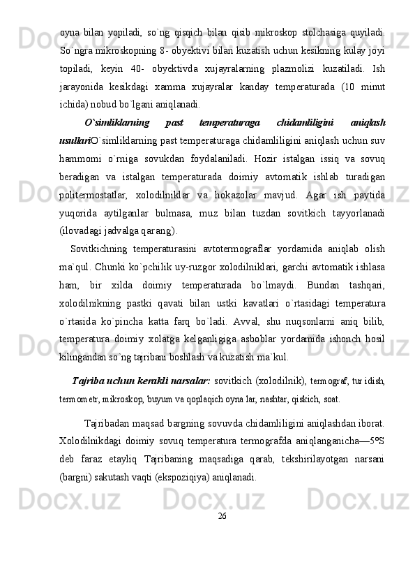 oyna   bilan   yopiladi,   s о` ng   qisqich   bilan   qisib   mikroskop   stolchasiga   quyila di.
S о `ngra mikroskopning 8- obyektivi bilan kuzatish uchun kesikning kulay joyi
topiladi,   keyin   40-   obyek tivda   xujayralarning   plazmolizi   kuzatiladi.   Ish
jarayonida   kesikdagi   xamma   xujayralar   kanday   tempera turada   (10   minut
ichida) nobud b о `lgani aniqlanadi.
О`simliklarning   past   temperaturaga   chidamliligini   aniqlash
usullari О`simliklarning past temperaturaga chidamliligini aniqlash uchun suv
hammomi   о`rniga   sovukdan   foydala niladi.   H ozir   istalgan   issiq   va   sovuq
beradigan   va   istalgan   temperaturada   doimiy   avtomatik   ishlab   turadigan
politermostatlar,   xolodilniklar   va   hokazolar   mavjud.   Agar   ish   paytida
yuqorida   aytilganlar   bulmasa,   muz   bilan   tuzdan   sovitkich   tayyorlanadi
(ilovadagi  jadvalga  qarang).
Sovitkichning   temperaturasini   avtotermograflar   yordamida   aniqlab   olish
ma`qul. Chunki k о `pchilik uy-ruzgor xolodilniklari, garchi avtomatik ishlasa
ham,   bir   xilda   doimiy   temperaturada   b о` lmaydi.   Bundan   ta shq ari,
xolodilnikning   pastki   qavati   bilan   u stki   kavatlari   о `rtasidagi   temperatura
о `rtasida   k о `pincha   katta   farq   b о `ladi.   Avval,   shu   nu q sonlarni   aniq   bilib,
temperatura   doimiy   xolatga   kelganligiga   asboblar   yor damida   ishonch   hosil
kilingandan s о `ng tajribani boshl ash va kuzatish ma`k u l.
Tajriba uchun kerakli narsalar:  sovitkich (xolodilnik), termograf, tur idish,	
termometr, mikroskop, buyum va qoplaqich oyna lar, nashtar, qiskich, soat.
Tajribadan maqsad bargning sovuvda chidamliligi ni aniqlashdan iborat.
Xolodilnikdagi   doimiy   sovuq   temperatura   termo grafda   aniqlanganicha—5°S
deb   faraz   etayliq   Tajri baning   maqsadiga   qarab,   tekshirilayotgan   narsani
(bargni) sakutash vaqti (ekspoziqiya) aniqlanadi.
26 