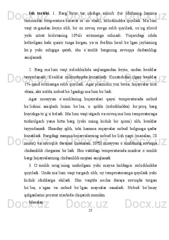 Ish   tartibi.   1.   Barg   biror   tur   idishga   solinib   (tur   idishning   hamma
tomonidan temperatura baravar ta`-sir etadi), xolodilnikka quyiladi. Ma`lum
vaqt   ut-gandan   keyin   olib,   bir   oz   sovuq   suvga   solib   quyiladi,   s о `ng   xlorid
yoki   nitrat   kislotaning   10%li   eritmasiga   solinadi.   Yuqoridagi   ishda
keltirilgani   kabi   qunrir   t u sga   kirgan,   ya`ni   feofitin   hosil   b о `lgan   joylarning
k о `p   yoki   ozligiga   qarab,   shu   о `simlik   bargining   sovuqqa   chidamliligi
aniqlanadi.
2.   Barg   ma`lum   va qt   xolodilnikda   sa qla ngandan   keyin,   undan   kesiklar
tayyorlanadi.   Kesiklar   mikroskopda   kuzatiladi.   Kuzatishdan   ilgari   kesiklar	
1%	 qand eritmasiga solib quyiladi. Agar plazmoliz yuz 	bersa, hujayralar tirik	
ekani, aks x	olda, nobud b	о`lganligi ma`lum b	о`ladi.	
Agar   muayyan  	о`simlikning   hujayralari   qaysi   tem	peraturada   nobud	
bо`lishini   aniqlash   lozim   b	о`lsa,   u  	qolda   (xolodilnikka)   k	о`proq   barg	
kuyishga t	о`g`	ri kel	adi. Ma`lum vaqt utgach va sovuq ma`lum temperatura	ga	
tushirilgach   yana   bitta   barg   (yoki   uning   kichik   bir   qis	mi)   olib,   kesiklar	
tayyorlanadi.   Shunday   qilib,   to	ki  	hamma   xujayralar   nobud   bulgunga   qadar	
kuzatiladi. 	Bargdagi xamma hujayralarning nob	ud b	о`lish vaqti 	(masalan, 20	
minut) va  sovuqlik darajasi (masalan,  	50°S) muayyan  	о`simlikning sovuqqa	
chidamlilik  chegarasi  	bо`ladi.   Shu   vaktdagi   temperaturada   mazk	ur  	о`simlik	
bargi hujayralarining chidamlilik nuqtasi aniqla	nadi.	
3.  	О	`simlik   uru	g`	ining   undirilgani   yoki   ma	ysa   holda	gisi   xolodilnikka	
quyiladi.   Unda  ma`lum   vaqt   tur	gach olib, uy temperaturasiga quyiladi yoki	
kichik   idishl	arga   ekiladi.   Shu   va	qtda   necha   daraja   sovu	qda   turgan	
bо`lsa,  	о`	sgan   va   nobud   b	о`lgan   maysalar   sanaladi.   Nobud	 	bо`	lmay	
qolganlarini pro	se	nt xisobida chiqarish mum	kin.	
Masalan:
27 