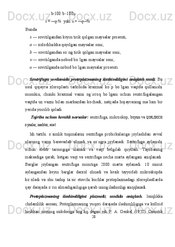 b-100  	b - 1 0 0	l /	
x = —q-%   	yoki  	u = 	—q—%	
Bunda:	
x — 	sovitilgandan keyin tirik qolgan maysalar 	pro	se	nti;	
a — 	xolodilnikka quyilgan maysalar soni;	
b — 	sovitilgandan s	о`	ng tirik qolgan maysalar soni;	
v — 	sovitilganda nobud b	о`lgan maysalar soni;	
u — 	sovitilganda nobud b	о`lgan maysalar pro	se	nti.	
Se	ntrifuga yordamida protoplazmaning ilashimliligini  	aniqlash usuli	.  Bu	
usul   qujayra   xloroplasti   tarkibida   kraxmal  	kо`p   bо`lgan   vaqtda   qullanishi	
mumkin,   chunki   kraxmal  	vazni   og`irroq   bо`lgani   uchun   sentrifugalangan	
vaqtda  	uz vazni bilan markazdan kochadi, natijada hujayra	ning ma`lum bir	
yerida yoirilib qoladi.Tajriba uchun kerakli narsalar:  sentrifuga, mikroskop, 	
buyum va 	QOPLZRICH	
oynalar, nashtar, soat.
Ish   tartibi.   о`simlik   tuqimalarini   sentrifuga   probirkalariga   joylashdan   avval
ularning   vazni   ba ravarlab   olinadi   va   sо`ngra   joylanadi.   Sentrifuga   aylanishi
uchun   elektr   tarmogiga   ulanadi   va   vaqt   bel gilab   quyiladi.   Tajribaning
maksadiga   qarab,   ketgan   vaqt va sentrifuga necha marta aylangani aniqlanadi.
Barglar   joylangan   sentrifuga   minutiga   2000   marta   aylanadi.   10   minut
aylangandan   keyin   barglar   darxol   olinadi   va   kesik   tayyorlab   mikroskopda
kо`riladi   va   shu   tashqi   ta`sir   etuvchi   kuchlar   protoplazmadagi   xloro plastlarda
qay darajada о`rin almashganligiga qarab  uning ilashimligi aniqqlanadi.
Protoplazmaning   ilashimliligini   plazmoliz   usulida   aniqlash .   Issiqlikka
chidamlilik asosan, Protoplazmaning   yuqori   darajada   ilashimliligiga   va   kolloid
birikkan   suvning   mikdoriga   bog`liq   degan   edi   P.   A.   Genkel   (1972).   Osmotik
28 