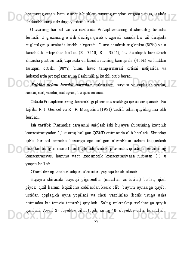 bosimning ortishi ham, osmotik birik kan suvning miqdori ortgani uchun, issikda
chidamlilikning oshishiga yordam beradi.
G`uzaning   h ar   xil   tur   va   navlarida   Protoplazmaning   ilashimliligi   turlicha
b о `ladi.   U   g`uzaning   о` sish   davriga   qarab   о` zgaradi   xamda   har   xil   darajada
su g` orilgan g`uzalarda kuchli   о` zgaradi. G`uza qondirib su g` orilsa   (80%) va u
kanchalik   ertapishar   b о `lsa   (S—3210,   S—   3506),   bu   fiziologik   kursatkich
shuncha past b о `ladi, tuprokda va fazoda suvning kamayishi   (40%)   va had dan
tashqari   ortishi   (90%)   bilan,   havo   temperaturasi   ortishi   natijasida   va
hokazolarda  p rotoplazmaning ilashimliligi kuchli ortib boradi.
Tajriba   uchun   kerakli   narsalar:   mikroskop,   buyum   va  qoplagich   oynalar,	
nashtar, soat, vazelin, soat oynasi, 1 	n qand erit	masi.
Odatda Protoplazmaning ilashimliligi plazmoliz  shakliga qarab aniqlanadi. Bu
tajriba P. I. Genkel va K- P. Morgolina (1951) taklifi bilan quyidagicha   olib
boriladi.
Ish   tartibi:   Plazmoliz   darajasini   aniqlash   ishi   hu jayra   shirasining   izotonik
konsentrasiyadan 0,1  n  ortiq bо`lgan QZND eritmasida olib boriladi. Shunday
qilib,   har   xil   osmotik   bosimga   ega   bо`lgan   о`simliklar   uchun   taqqoslash
mumkin bо`lgan sharoit hosil qilinadi,   chunki plazmoliz qiladigan eritmaning
konsentrasiyasi   hamma   vaqt   izoosmotik   konsentrasiyaga   nisbatan   0,1   n
yuqori bо`ladi.
О`simlikning tekshiriladigan a`zosidan yupkqa kesik  olinadi.
Hujayra   shirasida   buyoqli   pigmentlar   (masalan,   an-tosian)   bо`lsa,   qizil
piyoz,   qizil   karam,   kqizilcha   kabilardan   kesik   olib,   buyum   oynasiga   quyib,
ustidan   qoplagich   oyna   yopiladi   va   cheti   vazelinlab   (kesik   ustiga   usha
eritmadan   bir   tomchi   tomizib)   quyiladi.   Sо`ng   mikroskop   stolchasiga   quyib
qaraladi. Avval 8- obyek tiv bilan topib, sо`ng 40- obyektiv bilan kuzatiladi.
29 