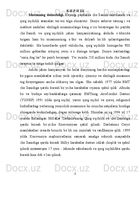 К И Р И Ш
Mavzuning   dolzarbligi.   Keyingi   paytlarda   chо`llanish-sahrolanish   va
qurg`oqchilik   atamalari   tez-tez   tilga   olinayotir.   Dunyo   axborot   tarmog`i   va
matbuot   nashrlari   ekologik   muammolarga   keng   о`rin   berayotgan   bir   paytda
chо`llanish   va   qurg`oqchilik   jahon   hamjamiyatining   alohida   e`tiborida
turgani   ham   bu   muammoning   о`tkir   va   dolzarb   bо`lib   qolayotganidan
dalolatdir.   Ma`lumotlarda   qayd   etilishicha,   qurg`oqchilik   hozirgacha   900
million   gektardan   ortiqroq   yerni   о`z   domiga   tortgan.   Dunyo   xaritasidagi
"sariq dog`lar" kо`payib borayapti. Yer yuzida 250 million kishi chо`llanish
jarayoni ta`siriga tushib qolgan. 
Aslida   jahon   hamjamiyati   bu   holat   dunyoning   barcha   mintaqalaridagi
kо`pgina   mamlakatlar   uchun   yirik   iqtisodiy,   ijtimoiy   va   ekologik   muammo
tug`dirayotganini   ancha   oldinroq   tan   olgan.   Shu   sababli   1977   yilda   BMT
chо`llanishga  qarshi  kurash  bо`yicha  harakatlar  rejasini  qabul  qildi.  Afsuski
bu   va   boshqa   say-harakatlarga   qaramay   BMTning   Atrof-muhit   Dasturi
(YUNEP)   1991   yilda   qurg`oqchil,   yarim   qurg`oqchil   va   quruq   subgumid
hududlardagi yerlarning yemirilish muammosi bir muncha natijalarni hisobga
olmaganda keskinlashgan, degan xulosaga keldi. Shundan sо`ng 1994 yil 17
iyunda   Birlashgan   Millatlar   Tashkilotining   Qurg`oqchilik   va   chо`llanishga
qarshi   kurash   bо`yicha   Konvensiyasi   qabul   qilindi.   Davlatimiz   Osiyo
mamlakatlari   orasida  birinchi  bо`lib   uni  imzoladi  va  ratifikasiya   qildi.   1999
yilda   Konvensiya   majburiyatlarini   samarali   amalga   oshirish   maqsadida
chо`llanishga qarshi kurash Milliy harakatlar dasturi ishlab chiqildi va qabul
qilindi шунингдек 17 iyun - Jahonda sahrolanish va qurg`oqchilikka qarshi
kurash kuni deb e`lon qilindi.
3 