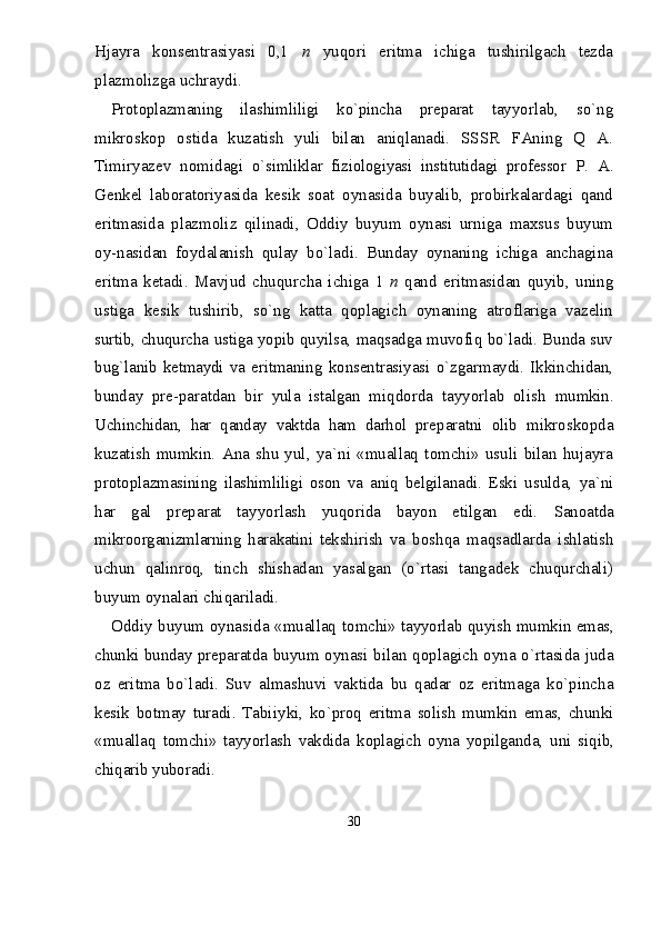 Hjayra   konsentrasiyasi   0,1   n   yuqori   eritma   ichiga   tushirilgach   tezda
plazmolizga uchraydi.
Protoplazmaning   ilashimliligi   kо`pincha   preparat   tayyorlab,   sо`ng
mikroskop   ostida   kuzatish   yuli   bilan   aniqlanadi.   SSSR   FAning   Q   A.
Timiryazev   nomidagi   о`simliklar   fiziologiyasi   institutidagi   professor   P.   A.
Genkel   laboratoriyasida   kesik   soat   oynasida   buyalib,   probirkalardagi   qand
eritmasida   plazmoliz   qilinadi,   Oddiy   buyum   oynasi   urniga   maxsus   buyum
oy-nasidan   foydalanish   qulay   bо`ladi.   Bunday   oynaning   ichiga   anchagina
eritma   ketadi.   Mavjud   chuqurcha   ichiga   1   n   qand   eritmasidan   quyib,   uning
ustiga   kesik   tushi rib,   sо`ng   katta   qoplagich   oynaning   atroflariga   vazelin
surtib, chuqurcha ustiga yopib quyilsa, maqsadga muvofiq bо`ladi. Bunda suv
bug`lanib   ketmaydi   va   eritmaning   konsentrasiyasi   о`zgarmaydi.   Ikkinchidan,
bunday   pre- paratdan   bir   yula   istalgan   miqdorda   tayyorlab   olish   mumkin.
Uchinchidan,   har   qanday   vaktda   ham   darhol   prep aratni   olib   mikroskopda
kuzatish   mumkin.   Ana   shu   yul,   ya`ni   «muallaq   tomchi»   usuli   bilan   hujayra
pro toplazmasining   ilashimliligi   oson   va   aniq   belgila nadi.   Eski   usulda,   ya`ni
har   gal   preparat   tayyorlash   yuqorida   bayon   etilgan   edi.   Sanoatda
mikroorganizmlarning   harakatini   tekshirish   va   boshqa   maqsadlarda   ishlatish
uchun   qalinroq,   tinch   shishadan   yasalgan   (о`rtasi   tangadek   chuqurchali)
buyum oynalari chiqariladi.
Oddiy buyum oynasida «muallaq   tomchi» tayyorlab quyish mumkin emas,
chunki bunday prep aratda buyum oynasi bilan qoplagich oyna о`rtasida juda
oz   eritma   bо`ladi.   Suv   almashuvi   vaktida   bu   qadar   oz   eritmaga   kо`pincha
kesik   botmay   turadi.   Tabiiy ki,   kо`proq   eritma   solish   mumkin   emas,   chunki
«muallaq   tomchi»   tayyorlash   vakdida   koplagich   oyna   yopilganda,   uni   siqib,
chiqarib yuboradi.
30 