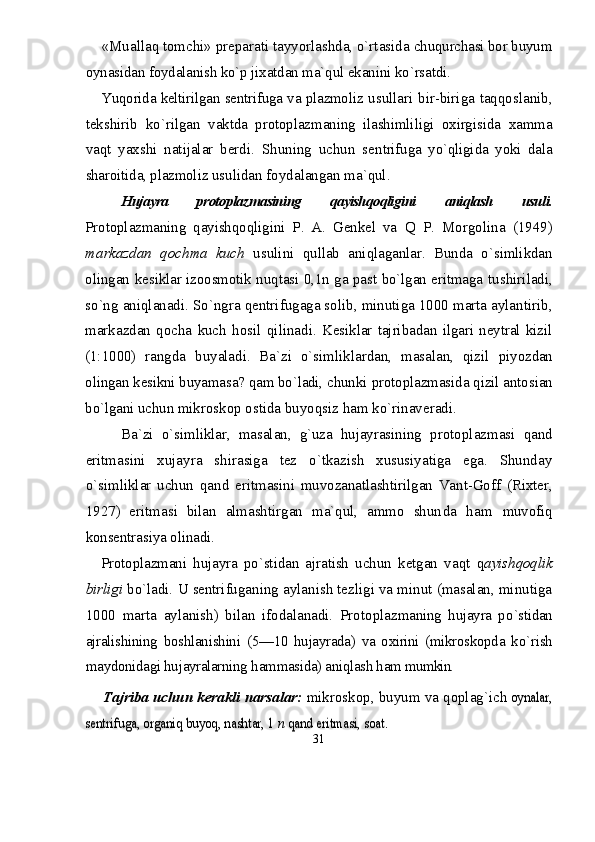 «Muallaq tomchi» preparati tayyorlashda, о`rtasida  chuqurchasi bor buyum
oynasidan foydalanish kо`p jixat dan ma`qul ekanini kо`rsatdi.
Yuqorida keltirilgan sentrifuga va plazmoliz   usullari bir-biriga taqqoslanib,
tekshirib   kо`rilgan   vaktda   protoplazmaning   ilashimliligi   oxirgisida   xamma
vaqt   yaxshi   natijalar   berdi.   Shuning   uchun   sen trifuga   yо`qligida   yoki   dala
sharoitida, plazmoliz  usulidan foydalangan ma`qul.
Hujayra   protoplazmasining   qayishqoqligini   aniqlash   usuli.
Protoplazmaning   qayishqoqligini   P.   A.   Genkel   va   Q   P.   Morgolina   (1949)
markazdan   qochma   kuch   usuli ni   qullab   aniqlaganlar.   Bunda   о`simlikdan
olingan kes iklar izoosmotik nuqtasi 0,1n ga past bо`lgan eritmaga   tushiriladi,
sо`ng aniqlanadi.  S о` ngra qentrifugaga solib, minutiga 1000 marta aylantirib,
markazdan   qocha   kuch   h osil   qilinadi.   Kesiklar   tajribadan   ilgari  neytral   kizil
(1:1000)   rangda   buyaladi.   Ba`zi   о`simliklardan,   masalan,   qizil   piyozdan
olingan kesikni buyamasa? qam bо`ladi, chunki  protoplazmasida qizil antosian
bо`lgani uchun mikros kop ostida buyoqsiz ham kо`rinaveradi.
Ba`zi   о`simliklar,   masalan,   g`uza   hujayrasining   pro toplazmasi   qand
eritmasini   xujayra   shirasiga   tez   о`tkazish   xususiyatiga   ega.   Shunday
о`simliklar   uchun   qand   eritmasini   muvozanatlashtirilgan   Vant-Goff   (Rixter,
1927)   eritmasi   bilan   almashtirgan   ma`qul,   ammo   shun da   ham   muvofiq
konsentrasiya olinadi.
Protoplazmani   hujayra   pо`stidan   ajratish   uchun   ketgan   vaqt   q ayishqoqlik
birligi  bо`ladi.  U  se ntrifu ganing aylanish tezligi va minut (masalan, minutiga
1000   marta   aylanish)   bilan   ifodalanadi.   Protoplaz maning   h ujayra   p о `stidan
ajralishining   boshlanishini   (5—10   hujayrada)   va   oxirini   (mikroskopda   k о` rish
maydonidagi hujayralarning  h ammasida) aniqlash ham  mumkin.
Tajriba uchun kerakli narsalar:  mikroskop, buyum va  qoplag`ich oynalar,	
se	ntrifuga, organiq buyoq, nashtar, 1 	n qa	nd eritmasi, soat	.
31 