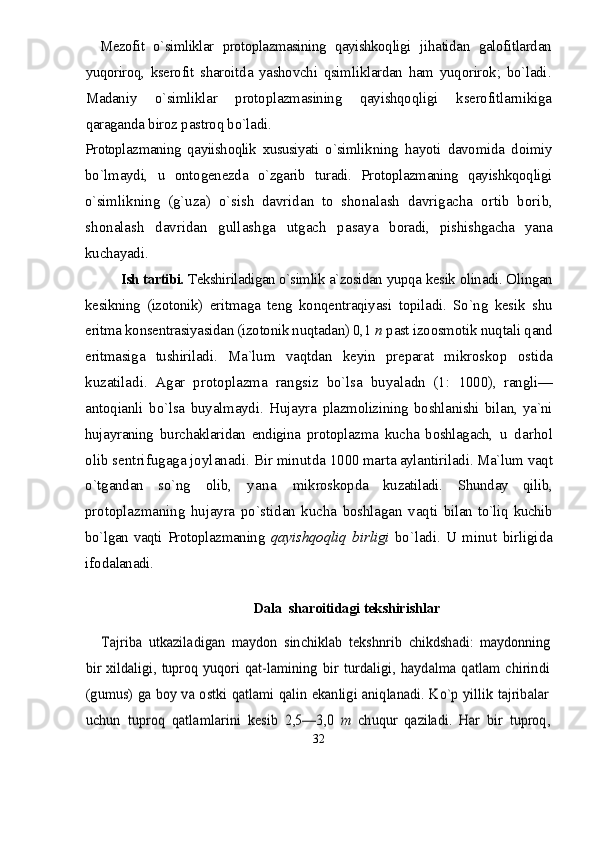 Mezofit   о`simliklar   protoplazmasining   qayishkoq ligi   jihatidan   galofitlardan
yuqoriroq,   kserofit   sharoitda   yashovchi   qsimliklardan   ham   yuqorirok;   bо`ladi .
Madaniy   о`simliklar   protoplazmasining   qayishqoq ligi   kserofitlarnikiga
qaraganda biroz pastroq bо`ladi .
Protoplazmaning   qayiishoqlik   xususiyati   о`simlik ning   hayoti   davomida   doimiy
bо`lmaydi,   u   ontogenezda   о`zgarib   turadi.   Protoplazmaning   qayishkqoqligi
о`sim likning   (g`uza)   о`sish   davridan   to   shonalash   davrigacha   ortib   borib,
shonalash   davridan   gullashga   utgach   pasaya   boradi,   pishishgacha   yana
kuchayadi.
Ish tartibi.  Tekshiriladigan о`simlik a`zosidan  yupqa kesik olinadi. Olingan
kesikning   (izotonik)   eritmaga   teng   konqentraqiyasi   topiladi.   Sо`ng   kesik   shu
eritma konsentrasiyasidan (izotonik nuqtadan) 0,1  n  past izoosmotik nuqtali qand
eritmasiga   tushiriladi.   Ma`lum   vaqtdan   keyin   preparat   mikroskop   ostida
ku zatiladi.   Agar   protoplazma   rangsiz   bо`lsa   buyaladn   (1:   1000),   rangli—
antoqianli   bо`lsa   buyalmaydi.   Hujayra   plazmolizining   boshlanishi   bilan,   ya`ni
hujayraning   burchaklaridan   endigina   protoplazma   kucha   boshlagach,   u   darhol
olib sentrifugaga joylanadi. Bir minutda  1000 marta aylantiriladi. Ma`lum vaqt
о`tgandan   sо`ng   olib,   yana   mikroskopda   kuzatiladi.   Shunday   qilib,
pro toplazmaning   hujayra   pо`stidan   kucha   boshlagan   vaqti   bilan tо`liq kuchib
bо`lgan vaqti Protoplazmaning   qa yishqoqliq   birligi   bо`ladi.   U   minut   birligida
ifoda lanadi.
Dala  sharoitidagi tekshirishlarTajriba   utkaziladigan   maydon   sinchiklab   tekshnrib  	chikdshadi:   maydonning	
bir  xildaligi,  tuproq  yuqori qat-	lamining   bir   turdaligi,   haydalma   qatlam   chirindi	
(gu	mus) ga boy va ostki qatlami qalin ekanligi aniqlanadi. Kо`p yillik tajribalar	
uchun   tuproq   qatlamlarini  	kesib   2,5—3,0  	m  	chuqur   qaziladi.   Har   bir   tuproq,
32 