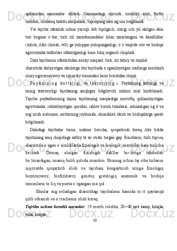 qatla	midan   namunalar   olinadi.   Namunadagi   chirindi,   umumiy  	azot,   fosfor	
mikdori, mexaniq tarkibi aniqlanadi, 	tuproqning nam sig`imi	 belgilanadi.	
Yer   tajriba  utkazish   uchun   yaroqli   deb  topilgach,   oxir	gi   uch   yil   ekilgan   ekin	
turi   begona   о`tlar,   turli   xil   zararkunandalar   bilan   zararlangani   va   kasalliklar
(sulish, ildiz chirish, vilt) ga yuliqqan-yuliqmaganli	gi, о`z vaqtida suv va boshqa	
agrotexnika tadbirlari utkazilganligi 	h a m	 tuliq urganib chiqiladi.	
Dala tajribasini utkazishdan asosiy maqsad, turli, xil tabiiy va xujalik 	
sharoitida ekilayotgan ekinlarga shu tajribada о`rganilayotgan usullarga asoslanib
ilmiy agroximiyaviy va iqtisodiy tomondan baxo berishd	an iborat.	
P a y k a l n i n g	 k a t t a l i g i	 va  	t a k r o r i y l i	g   i.   Paykalning   kattaligi   va	
uning   takroriyligi   taj	ribaning   aniqligini   belgilovchi   muhim   omil   hisob	lanadi.	
Tajriba   paykallarining   hajmi   tajribaning   maqsadiga   muvofiq   qullanilayotgan
agrotexnika, ishla	tilayotgan qurollar, ishlov berish texnikasi, solinadi	gan ug`it va	
sug`orish sistemasi, navlarning joylanishi, almashlab ekish va boshqalarga qarab
belgilanadi.	
Daladagi   tajribalar   turini,   imkoni   boricha,   qis	qartirish   keraq   Aks   holda	
tajribaning aniq chiqishiga  	salbiy ta`sir etishi turgan gap. Binobarin, turli tuproq
sharoitida о`sgan о`simliklarda fiziologik va bio logik jarayonlar ham turlicha
kechadi.   Demaq   olingan   fiziologik   dalillar   bir-biriga   takdoslab
bо`lmaydigan, noaniq bulib qolishi mumkin. Shuning uchun taj-riba turlarini
niqoyatda   qisqartirib   olish   va   tajri bani   kengaytirish   urniga   fiziologiq
bioximiyaviy,   biofizikaviy,   genetiq   gistologiq   anatomik   va   boshqa
tomonlarni tо`liq va puxta о`rgangan ma`qul.
Ekinlar   sug`oriladigan   sharoitdagi   tajribalarni   kamida   tо`rt   qaytariqli
qilib utkazish va о`rtachasini olish keraq
Tajriba  uchun kerakli narsalar:   29 metrli  ruletka,  	
20—40   metr   kanop,   krziqlar,	
tesha, kompas.
33 