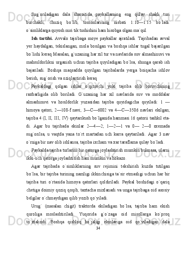 Su g` oriladigan   dala   sharoitida   paykallarning   eng   qulay   shakli   turi
burchakli,   chuzi q   b о` lib,   tomonlari ning   nisbati   1:10—1:15   b о `ladi.
о` simliklarga quyosh nuri tik tushishini ham hisobga olgan ma`qul.
Ish   tartibi.   Avvalo   tajribaga   moye   paykallar   ajra tiladi.   Tajribadan   avval
yer   haydalgan,   tekislangan,   mola   bosilgan   va   bo shqa   ishlar   tugal   bajarilgan
b о` lishi keraq Masalan, g`uzaning  h ar xil tur va navlarida suv almashinuvi va
ma h suldorlikni   urganish   uchun   tajriba   quyiladigan   b о `lsa,   shunga   qarab   ish
bajari ladi.   Boshqa   maqsadda   quyilgan   tajribalarda   yerga   boi q acha   ishlov
berish, su g` orish va oziqlantirish keraq
Paykaldagi   q olgan   ishlar   о` qituvchi   yoki   tajriba   olib   boruvchining
raxbarligida   olib   boriladi.   G`uza ning   har   xil   navlarida   suv   va   moddalar
almashinuvi   va   hosildorlik   yuzasidan   tajriba   quyidagicha   quyila di:   1   —
himoya   qatori;   2—108-f   navi;   3— С —6002   va   4— С —3506   navlari   ekilgan;
tajriba 4 (I, II,  II I,  IV)  qaytarikush b о `lganida hammasi 16 qatorii tashkil eta-
di.   Agar   bu   tajribada   ekinlar   2—4—2;   1—2—1   va   0—   2—0   sxemada
su g` orilsa,   u   vaqtda   yana   t о` rt   martadan   uch   karra   qaytariladi.   Agar   3   nav
о` rniga bir nav olib ishlansa, tajriba ixcham va xar taraflama qulay b о `ladi.
Paykalda tajriba turlarini bir qatorga joylashtirish mumkin bulmasa, ularni
ikki-uch qatorga joy lashtirish ham mumkin va hokazo.
Agar   tajribada   о `simliklarning   suv   rejimini   tek shirish   kuzda   tutilgan
b о `lsa, bir tajriba turining   namligi ikkinchisiga ta`sir etmasligi uchun   h ar bir
tajriba   turi   о`rtasida   himoya   qatorlari   qoldiriladi.   Paykal   boshidagi   о`qariq
chetiga doimiy qoziq qoqib, taxtacha mixlanadi va unga tajribaga oid asosiy
belgilar о`chmaydigan qilib yozib qо`yiladi.
Urug`   (masalan   chigit)   traktorda   ekiladigan   bо`lsa,   tajriba   ham   ekish
quroliga   moslashtiriladi.   Yuqorida   g`о`zaga   oid   misollarga   kо`proq
tо`xtalindi.   Boshqa   qishloq   hо`jaligi   ekinlariga   oid   qо`yiladigan   dala
34 