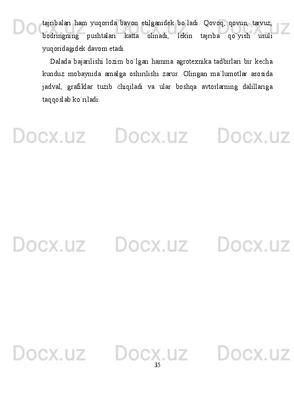 tajribalari   ham   yuqorida   bayon   etilganidek   bо`ladi.   Qovoq,   qovun,   tarvuz,
bodringning   pushtalari   katta   olinadi,   lekin   tajriba   qо`yish   usuli
yuqoridagidek davom etadi. 
Dalada   bajarilishi   lozim   bо`lgan   hamma   agrotexnika   tadbirlari   bir   kecha
kunduz   mobaynida   amalga   oshirilishi   zarur.   Olingan   ma`lumotlar   asosida
jadval,   grafiklar   tuzib   chiqiladi   va   ular   boshqa   avtorlarning   dalillariga
taqqoslab kо`riladi.
35 