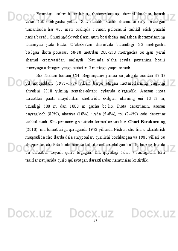 Rasmdan   kо`rinib   turibdiki,   ihotazorlarning   shamol   kuchini   kesish
ta`siri   150   metrgacha   yetadi.   Shu   sababli,   kuchli   shamollar   rо`y   beradigan
tumanlarda   har   400   metr   oraliqda   о`rmon   polosasini   tashkil   etish   yaxshi
natija beradi. Shuningdek vohalarni qum bosishdan saqlashda ihotazorlarning
ahamiyati   juda   katta.   О`zbekiston   sharoitida   balandligi   6-8   metrgacha
bо`lgan   ihota   polosasi   60-80   metrdan   200-250   metrgacha   bо`lgan   yerni
shamol   eroziyasidan   saqlaydi.   Natijada   о`sha   joyda   paxtaning   hosili
eroziyaga uchragan yerga nisbatan 2 martaga yaqin oshadi.
Biz   Nishon   tumani   CH.   Begimqulov   jamoa   xо`jaligida   bundan   37 - 38
yil   muqaddam   (1973–1974   yillar)   barpo   etilgan   ihotazorlarning   bugungi
ahvolini   2010   yilning   sentabr - oktabr   oylarida   о`rgandik.   Asosan   ihota
daraxtlari   paxta   maydonlari   chetlarida   ekilgan,   ularning   eni   10–12   m,
uzunligi   500   m   dan   1000   m   gacha   bо`lib,   ihota   daraxtlarini   asosan
qayrag`och   (80%),   akasiya   (10%),   jiyda   (5 - 6%),   tol   (2 - 4%)   kabi   daraxtlar
tashkil etadi. Shu jamoaning yetakchi fermerlaridan biri  Chori Barakovning
(2010)  ma`lumotlariga qaraganda 1978 yillarda Nishon chо`lini о`zlashtirish
maqsadida chо`llarda dala shiyponlari qurilishi boshlangan va 1980 yillari bu
shiyponlar atrofida biota hamda tol   daraxtlari ekilgan bо`lib, hozirgi kunda
bu   daraxtlar   deyarli   qurib   tugagan.   Biz   quyidagi   1dan   7   rasmgacha   turli
tasirlar natijasida qurib qolayotgan daraxtlardan namunalar keltirdik.
37 