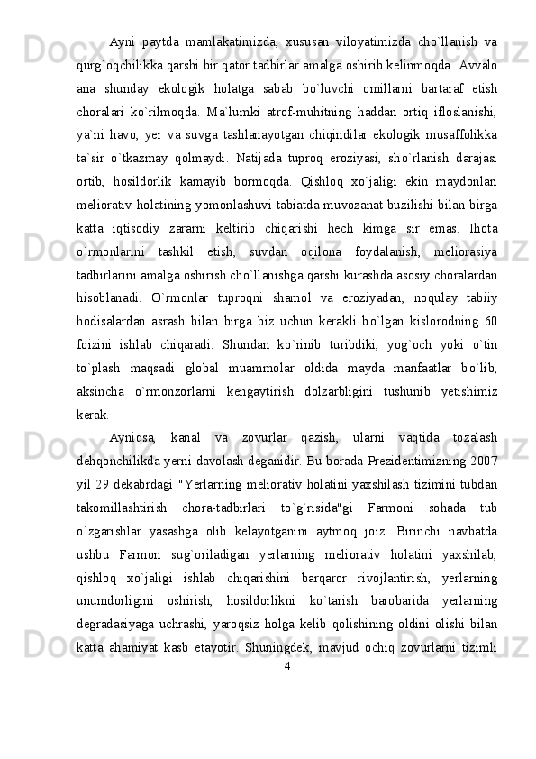 Ayni   paytda   mamlakatimizda,   xususan   viloyatimizda   chо`llanish   va
qurg`oqchilikka qarshi bir qator tadbirlar amalga oshirib kelinmoqda.  Avvalo
ana   shunday   ekologik   holatga   sabab   b о `luvchi   omillarni   bartaraf   etish
choralari   k о `rilmoqda.   Ma`lumki   atrof-muhitning   haddan   ortiq   ifloslanishi,
ya`ni   havo,   yer   va   suvga   tashlanayotgan   chiqindilar   ekologik   musaffolikka
ta`sir   о `tkazmay   qolmaydi.   Natijada   tuproq   eroziyasi,   sh о `rlanish   darajasi
ortib,   hosildorlik   kamayib   bormoqda.   Qishloq   x о `jaligi   ekin   maydonlari
meliorativ holatining yomonlashuvi tabiatda muvozanat buzilishi bilan birga
katta   iqtisodiy   zararni   keltirib   chiqarishi   hech   kimga   sir   emas.   Ihota
о `rmonlarini   tashkil   etish,   suvdan   oqilona   foydalanish,   meliorasiya
tadbirlarini amalga oshirish ch о `llanishga qarshi kurashda asosiy choralardan
hisoblanadi.   О `rmonlar   tuproqni   shamol   va   eroziyadan,   noqulay   tabiiy
hodisalardan   asrash   bilan   birga   biz   uchun   kerakli   b о `lgan   kislorodning   60
foizini   ishlab   chiqaradi.   Shundan   k о `rinib   turibdiki,   yog`och   yoki   о `tin
t о `plash   maqsadi   global   muammolar   oldida   mayda   manfaatlar   b о `lib,
aksincha   о `rmonzorlarni   kengaytirish   dolzarbligini   tushunib   yetishimiz
kerak. 
Ayniqsa,   kanal   va   zovurlar   qazish,   ularni   vaqtida   tozalash
dehqonchilikda yerni davolash deganidir. Bu borada Prezidentimizning 2007
yil 29 dekabrdagi "Yerlarning meliorativ holatini yaxshilash tizimini tubdan
takomillashtirish   chora-tadbirlari   t о `g`risida"gi   Farmoni   sohada   tub
о `zgarishlar   yasashga   olib   kelayotganini   aytmoq   joiz.   Birinchi   navbatda
ushbu   Farmon   sug`oriladigan   yerlarning   meliorativ   holatini   yaxshilab,
qishloq   x о `jaligi   ishlab   chiqarishini   barqaror   rivojlantirish,   yerlarning
unumdorligini   oshirish,   hosildorlikni   k о `tarish   barobarida   yerlarning
degradasiyaga   uchrashi,   yaroqsiz   holga   kelib   qolishining   oldini   olishi   bilan
katta   ahamiyat   kasb   etayotir.   Shuningdek,   mavjud   ochiq   zovurlarni   tizimli
4 