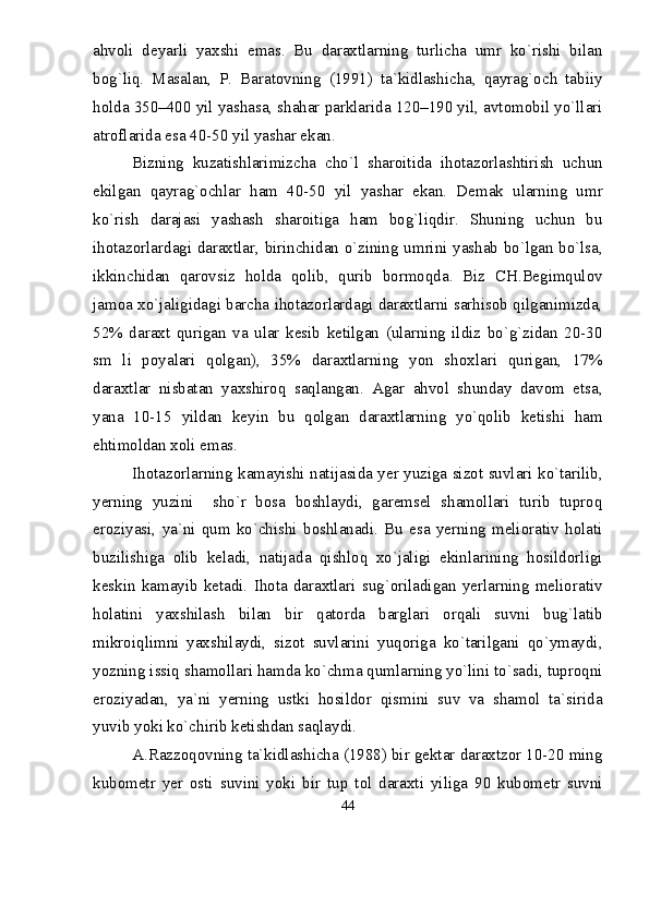 ahvoli   deyarli   yaxshi   emas.   Bu   daraxtlarning   turlicha   umr   kо`rishi   bilan
bog`liq.   Masalan,   P.   Baratovning   (1991)   ta`kidlashicha,   qayrag`och   tabiiy
holda 350–400 yil yashasa, shahar parklarida 120–190 yil, avtomobil yо`llari
atroflarida esa 40 - 50 yil yashar ekan.
Bizning   kuzatishlarimizcha   chо`l   sharoitida   ihotazorlashtirish   uchun
ekilgan   qayrag`ochlar   ham   40-50   yil   yashar   ekan.   Demak   ularning   umr
kо`rish   darajasi   yashash   sharoitiga   ham   bog`liqdir.   Shuning   uchun   bu
ihotazorlardagi daraxtlar, birinchidan о`zining umrini yashab bо`lgan bо`lsa,
ikkinchidan   qarovsiz   holda   qolib,   qurib   bormoqda.   Biz   CH.Begimqulov
jamoa xо`jaligidagi barcha ihotazorlardagi daraxtlarni sarhisob qilganimizda,
52%   daraxt   qurigan   va   ular   kesib   ketilgan   (ularning   ildiz   bо`g`zidan   20-30
sm   li   poyalari   qolgan),   35%   daraxtlarning   yon   shoxlari   qurigan,   17%
daraxtlar   nisbatan   yaxshiroq   saqlangan.   Agar   ahvol   shunday   davom   etsa,
yana   10-15   yildan   keyin   bu   qolgan   daraxtlarning   yо`qolib   ketishi   ham
ehtimoldan xoli emas.
Ihotazorlarning kamayishi natijasida yer yuziga sizot suvlari kо`tarilib,
yerning   yuzini     shо`r   bosa   boshlaydi,   garemsel   shamollari   turib   tuproq
eroziyasi,   ya`ni   qum   kо`chishi   boshlanadi.   Bu   esa   yerning   meliorativ   holati
buzilishiga   olib   keladi,   natijada   qishloq   xо`jaligi   ekinlarining   hosildorligi
keskin   kamayib   ketadi.   Ihota   daraxtlari   sug`oriladigan   yerlarning   meliorativ
holatini   yaxshilash   bilan   bir   qatorda   barglari   orqali   suvni   bug`latib
mikroiqlimni   yaxshilaydi,   sizot   suvlarini   yuqoriga   kо`tarilgani   qо`ymaydi,
yozning issiq shamollari hamda kо`chma qumlarning yо`lini tо`sadi, tuproqni
eroziyadan,   ya`ni   yerning   ustki   hosildor   qismini   suv   va   shamol   ta`sirida
yuvib yoki kо`chirib ketishdan saqlaydi.
A.Razzoqovning ta`kidlashicha (1988) bir gektar daraxtzor 10-20 ming
kubometr   yer   osti   suvini   yoki   bir   tup   tol   daraxti   yiliga   90   kubometr   suvni
44 