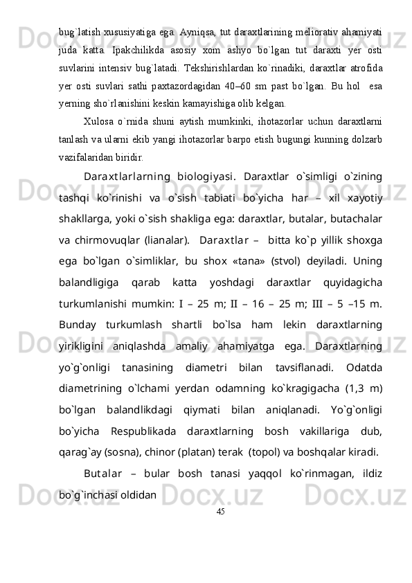 bug`latish xususiyatiga ega. Ayniqsa, tut daraxtlarining meliorativ ahamiyati
juda   katta.   Ipakchilikda   asosiy   xom   ashyo   bо`lgan   tut   daraxti   yer   osti
suvlarini  intensiv   bug`latadi.   Tekshirishlardan  kо`rinadiki,  daraxtlar   atrofida
yer   osti   suvlari   sathi   paxtazordagidan   40–60   sm   past   bо`lgan.   Bu   hol     esa
yerning shо`rlanishini keskin kamayishiga olib kelgan.   
Xulosa   о`rnida   shuni   aytish   mumkinki,   ihotazorlar   uchun   daraxtlarni
tanlash va ularni ekib yangi ihotazorlar barpo etish bugungi kunning dolzarb
vazifalaridan biridir.
Daraxt larlarning   biologiy asi.   Daraxtlar   о`simligi   о`zining
tashqi   kо`rinishi   va   о`sish   tabiati   bо`yicha   har   –   xil   xayotiy
shakllarga, yoki о`sish shakliga ega: daraxtlar, butalar, butachalar
va   chirmovuqlar   (lianalar).     Daraxt lar   –     bitta   kо`p   yillik   shoxga
ega   bо`lgan   о`simliklar,   bu   shox   «tana»   (stvol)   deyiladi.   Uning
balandligiga   qarab   katta   yoshdagi   daraxtlar   quyidagicha
turkumlanishi   mumkin:   I   –   25   m;   II   –   16   –   25   m;   III   –   5   –15   m.
Bunday   turkumlash   shartli   bо`lsa   ham   lekin   daraxtlarning
yirikligini   aniqlashda   amaliy   ahamiyatga   ega.   Daraxtlarning
yо`g`onligi   tanasining   diametri   bilan   tavsiflanadi.   Odatda
diametrining   о`lchami   yerdan   odamning   kо`kragigacha   (1,3   m)
bо`lgan   balandlikdagi   qiymati   bilan   aniqlanadi.   Yо`g`onligi
bо`yicha   Respublikada   daraxtlarning   bosh   vakillariga   dub,
qarag`ay (sosna), chinor (platan) terak  (topol) va boshqalar kiradi.
But alar   –   bular   bosh   tanasi   yaqqol   kо`rinmagan,   ildiz
bо`g`inchasi oldidan
45 