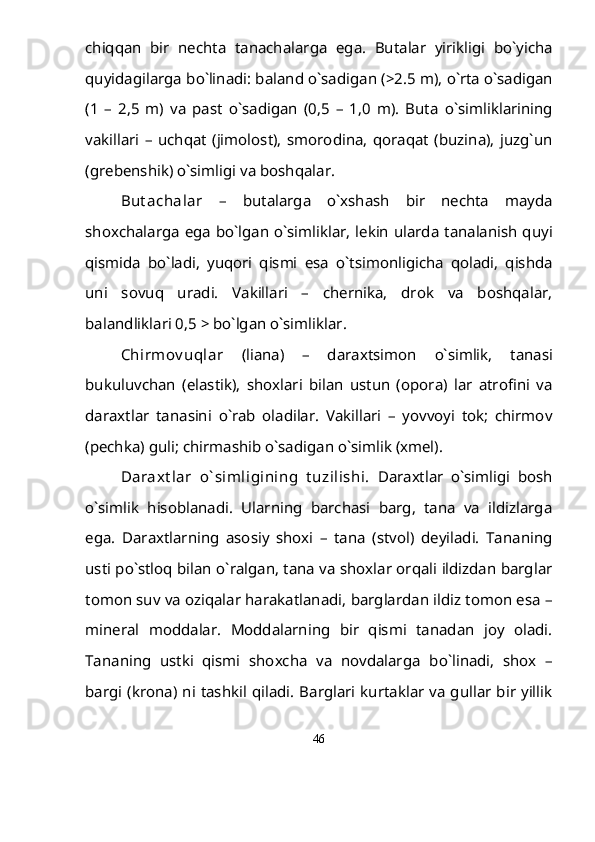 chiqqan   bir   nechta   tanachalarga   ega.   Butalar   yirikligi   b о `yicha
quyidagilarga b о `linadi: baland  о `sadigan (>2.5 m),  о `rta  о `sadigan
(1   –   2,5   m)   va   past   о `sadigan   (0,5   –   1,0   m).   Buta   о `simliklarining
vakillari   –   uchqat   (jimolost),   smorodina,   qoraqat   (buzina),   juzg`un
(grebenshik)  о `simligi va boshqalar.  
But achalar   –   butalarga   о `xshash   bir   nechta   mayda
shoxchalarga ega b о `lgan   о `simliklar, lekin ularda tanalanish quyi
qismida   b о `ladi,   yuqori   qismi   esa   о `tsimonligicha   qoladi,   qishda
uni   sovuq   uradi.   Vakillari   –   chernika,   drok   va   boshqalar,
balandliklari 0,5 > b о `lgan  о `simliklar.
Chirmov uqlar   (liana)   –   daraxtsimon   о `simlik,   tanasi
bukuluvchan   (elastik),   shoxlari   bilan   ustun   (opora)   lar   atrofini   va
daraxtlar   tanasini   о `rab   oladilar.   Vakillari   –   yovvoyi   tok;   chirmov
(pechka) guli; chirmashib  о `sadigan  о `simlik (xmel).
Daraxt lar   о ` simligining   t uzilishi.   Daraxtlar   о `simligi   bosh
о `simlik   hisoblanadi.   Ularning   barchasi   barg,   tana   va   ildizlarga
ega.   Daraxtlarning   asosiy   shoxi   –   tana   (stvol)   deyiladi.   Tananing
usti p о `stloq bilan  о `ralgan, tana va shoxlar orqali ildizdan barglar
tomon suv va oziqalar harakatlanadi, barglardan ildiz tomon esa –
mineral   moddalar.   Moddalarning   bir   qismi   tanadan   joy   oladi.
Tananing   ustki   qismi   shoxcha   va   novdalarga   b о `linadi,   shox   –
bargi (krona) ni tashkil qiladi. Barglari kurtaklar va gullar bir yillik
46 