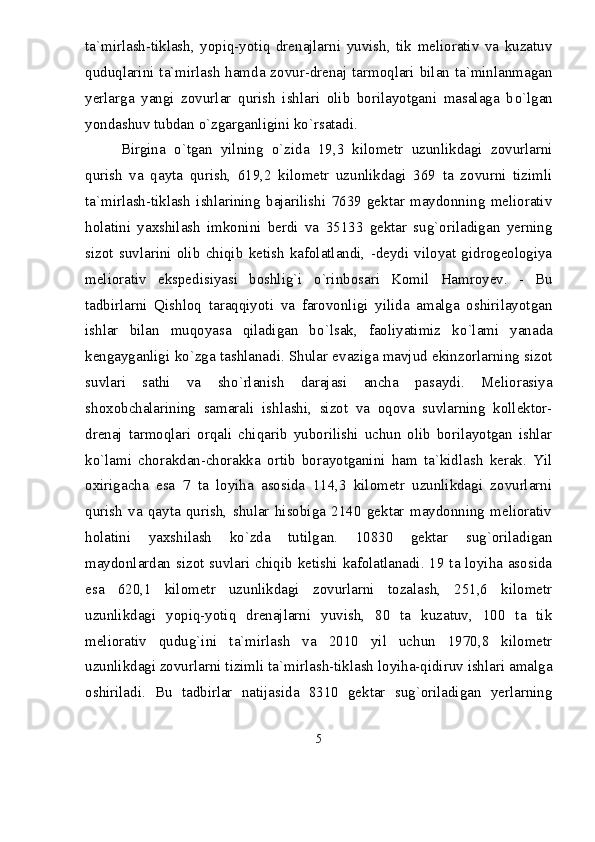 ta`mirlash-tiklash,   yopiq-yotiq   drenajlarni   yuvish,   tik   meliorativ   va   kuzatuv
quduqlarini ta`mirlash hamda zovur-drenaj tarmoqlari bilan ta`minlanmagan
yerlarga   yangi   zovurlar   qurish   ishlari   olib   borilayotgani   masalaga   b о `lgan
yondashuv tubdan  о `zgarganligini k о `rsatadi. 
Birgina   о `tgan   yilning   о `zida   19,3   kilometr   uzunlikdagi   zovurlarni
qurish   va   qayta   qurish,   619,2   kilometr   uzunlikdagi   369   ta   zovurni   tizimli
ta`mirlash-tiklash   ishlarining   bajarilishi   7639   gektar   maydonning   meliorativ
holatini   yaxshilash   imkonini   berdi   va   35133   gektar   sug`oriladigan   yerning
sizot   suvlarini   olib   chiqib   ketish   kafolatlandi,   -deydi   viloyat   gidrogeologiya
meliorativ   ekspedisiyasi   boshlig`i   о `rinbosari   Komil   Hamroyev.   -   Bu
tadbirlarni   Qishloq   taraqqiyoti   va   farovonligi   yilida   amalga   oshirilayotgan
ishlar   bilan   muqoyasa   qiladigan   b о `lsak,   faoliyatimiz   k о `lami   yanada
kengayganligi k о `zga tashlanadi. Shular evaziga mavjud ekinzorlarning sizot
suvlari   sathi   va   sh о `rlanish   darajasi   ancha   pasaydi.   Meliorasiya
shoxobchalarining   samarali   ishlashi,   sizot   va   oqova   suvlarning   kollektor-
drenaj   tarmoqlari   orqali   chiqarib   yuborilishi   uchun   olib   borilayotgan   ishlar
k о `lami   chorakdan-chorakka   ortib   borayotganini   ham   ta`kidlash   kerak.   Yil
oxirigacha   esa   7   ta   loyiha   asosida   114,3   kilometr   uzunlikdagi   zovurlarni
qurish   va   qayta   qurish,   shular   hisobiga   2140   gektar   maydonning   meliorativ
holatini   yaxshilash   k о `zda   tutilgan.   10830   gektar   sug`oriladigan
maydonlardan sizot suvlari chiqib ketishi kafolatlanadi. 19 ta loyiha asosida
esa   620,1   kilometr   uzunlikdagi   zovurlarni   tozalash,   251,6   kilometr
uzunlikdagi   yopiq-yotiq   drenajlarni   yuvish,   80   ta   kuzatuv,   100   ta   tik
meliorativ   qudug`ini   ta`mirlash   va   2010   yil   uchun   1970,8   kilometr
uzunlikdagi zovurlarni tizimli ta`mirlash-tiklash loyiha-qidiruv ishlari amalga
oshiriladi.   Bu   tadbirlar   natijasida   8310   gektar   sug`oriladigan   yerlarning
5 