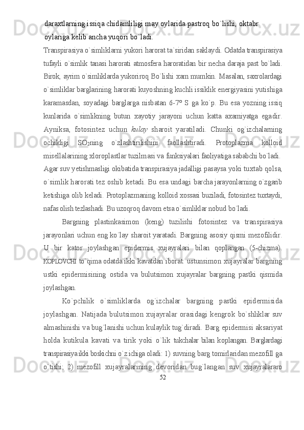 daraxtlarning issiqa chidamliligi may oylarida pastroq bo`lishi, oktabr 
oylariga kelib ancha yuqori bo`ladi.   
Transpirasiya o`simliklarni yukori harorat ta`siridan saklaydi.  Odatda transpirasiya
tufayli o`simlik tanasi harorati atmosfera harorat idan bir necha daraja past bo`ladi.
Birok, ayrim o`simliklarda yukori roq Bo`lishi xam mumkin. Masalan, saxrolardagi
o`simliklar barglari ning harorati kuyoshning kuchli issiklik energiyasini yutishiga
kara masdan,  soyadagi  barglarga  nisbatan  6-7°  S  ga  ko`p.  Bu  esa  yozning  issiq
kunlarida   o`simlikning   butun   xayotiy   jarayoni   uchun   katta   axamiyatga   ega dir.
Ayniksa,   fotosintez   uchun   kulay   sharoit   yaratiladi.   Chunki   og`izchalarning
ochikligi   SO
2 ning   o`zlashtirilishini   faollashtiradi.   Protoplazma   kolloid
misellalarining xloroplastlar tuzilmasi va  funksiyalari faoliyatiga sababchi bo`ladi.
Agar suv yetishmasligi okibatida transpirasiya jadalligi pasaysa  yoki tuxtab qolsa,
o`simlik harorati tez oshib ketadi. Bu esa undagi  barcha jarayonlarning o`zgarib
ketishiga olib keladi. Protoplazmaning  kolloid xossasi buziladi, fotosintez tuxtaydi,
nafas olish tezlashadi.  Bu uzoqroq davom etsa o`simliklar nobud bo`ladi.
Bargning   plastinkasimon   (keng)   tuzilishi   fotosintez   va   trans pirasiya
jarayonlari uchun eng ko`lay sharoit yaratadi. Bargning asosiy qismi mezofilidir.
U   bir   kator   joylashgan   epidermis   xujayralari   bilan   qoplangan   (5-chizma).
KOPLOVCHI   to`qima odatda ikki kavatdan  iborat: ustunsimon xujayralar bargning
ustki   epidermisining   os tida   va   bulutsimon   xujayralar   bargning   pastki   qismida
joylashgan.
Ko`pchilik   o`simliklarda   og`izchalar   bargning   pastki   epidermisida
joylashgan. Natijada bulutsimon xujayralar orasidagi kengrok   bo`shliklar suv
almashinishi va bug`lanishi uchun kulaylik tug`diradi.  Barg epidermisi aksariyat
h olda   k u tikula   kavati   va   tirik   yoki   o` lik   tukchalar bilan k o plangan. Barglardagi
transpirasiya ikki boskichni  o` z ichiga  oladi: 1) suvning barg tomirlaridan mezofill ga
o`tishi;   2)   mezofill  xujayralarining   devoridan   bug`langan   suv   xujayralararo
52 