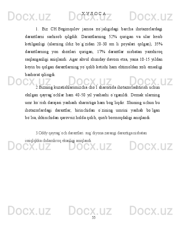 Х У Л О С А
1.   Biz   CH.Begimqulov   jamoa   xo`jaligidagi   barcha   ihotazorlardagi
daraxtlarni   sarhisob   qilgdik.   Daraxtlarning   52%   qurigan   va   ular   kesib
ketilganligi   (ularning   ildiz   bo`g`zidan   20-30   sm   li   poyalari   qolgan),   35%
daraxtlarning   yon   shoxlari   qurigan,   17%   daraxtlar   nisbatan   yaxshiroq
saqlanganligi aniqlandi. Agar ahvol shunday davom etsa, yana 10-15 yildan
keyin bu qolgan daraxtlarning yo`qolib ketishi ham ehtimoldan xoli emasligi
bashorat qilingdi.
2.Bizning kuzatishlarimizcha chо`l sharoitida ihotazorlashtirish uchun
ekilgan   qayrag`ochlar   ham   40-50   yil   yashashi   о`rganildi.   Demak   ularning
umr  kо`rish  darajasi  yashash  sharoitiga  ham  bog`liqdir.  Shuning  uchun  bu
ihotazorlardagi   daraxtlar,   birinchidan   о`zining   umrini   yashab   bо`lgan
bо`lsa, ikkinchidan qarovsiz holda qolib, qurib bormoqdaligi aniqlandi. 
3.Oddy qayrag`och daraxtlari  sug`diyona zarangi daraxtiga nisbatan 
issiqlqkka chdamliroq ekanligi aniqlandi.
55 